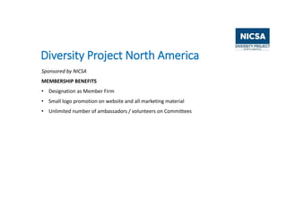 Diversity Project North America
Sponsored by NICSA
MEMBERSHIP BENEFITS
• Designation as Member Firm
• Small logo promotion on website and all marketing material
• Unlimited number of ambassadors / volunteers on Committees
 