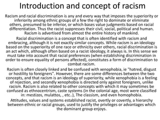 Introduction and concept of racism
Racism and racial discrimination is any and every way that imposes the superiority or
inferiority among ethnic groups of a few the right to dominate or eliminate
others, presumed to be inferior, or which bases value judgments based on racial
differentiation. Thus the racist suppresses their civil, social, political and human.
Racism is advertised from almost the entire history of mankind.
Racial discrimination is a concept that is often identified with racism and
embracing, although it is not exactly similar concepts. While racism is an ideology
based on the superiority of one race or ethnicity over others, racial discrimination is
an act which, although often based on a racist ideology, it always is. In this sense we
must take into account that racial preferences (when establishing discrimination in
order to ensure equality of persons affected), constitutes a form of discrimination to
combat racism.
Racism is often closely linked and be confused with xenophobia, ie "hatred, disgust
or hostility to foreigners". However, there are some differences between the two
concepts, and that racism is an ideology of superiority, while xenophobia is a feeling
of rejection, and secondly xenophobia is directed only against foreigners, unlike
racism. Racism is also related to other concepts with which it may sometimes be
confused as ethnocentrism, caste systems (in the colonial age, most were classified
in: mestizos, mulattos, , etc..), The classism, and even homophobia.
Attitudes, values ​and systems established racist, overtly or covertly, a hierarchy
between ethnic or racial groups, used to justify the privileges or advantages which
the dominant group enjoys.

 