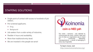 STAFFING SOLUTIONS
 Single point of contact with access to hundreds of job
seekers.
 Pre-screened applicants.
 Drug
 Background
 Job seekers from a wide variety of industries.
 Flexible in hours and availability.
 More than traditional entry-level.
 We are invested in the people we serve!
coin-o-NEE-yah
Our name – Koinonia – was selected to
communicate the vision, mission, heart and
soul of what our organization was to stand
for – community, fellowship,
interdependence – a sense of belonging in
every way imaginable.
To learn more, visit
http://www.koinoniahomes.org/
 