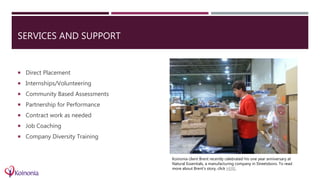 SERVICES AND SUPPORT
 Direct Placement
 Internships/Volunteering
 Community Based Assessments
 Partnership for Performance
 Contract work as needed
 Job Coaching
 Company Diversity Training
Koinonia client Brent recently celebrated his one year anniversary at
Natural Essentials, a manufacturing company in Streetsboro. To read
more about Brent’s story, click HERE.
 