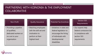 PARTNERING WITH KOINONIA & THE EMPLOYMENT
COLLABORATIVE
Non-Profit
• Providing a pipeline
of qualified,
dedicated workers at
no cost to your
organization
Quality Assurance
• Matching employees
with the skill-set and
motivation to
perform at their
highest level
Potential Tax Incentives
• Initiatives in state and
federal legislation to
encourage the hiring
of individuals with
developmental
disabilities
Section 503
Requirements
• Our experts help
federal contractors be
in compliance with
section 503
requirements
 