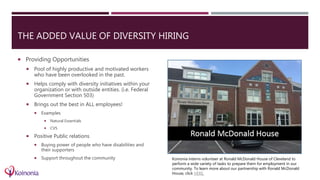 THE ADDED VALUE OF DIVERSITY HIRING
 Providing Opportunities
 Pool of highly productive and motivated workers
who have been overlooked in the past.
 Helps comply with diversity initiatives within your
organization or with outside entities. (i.e. Federal
Government Section 503)
 Brings out the best in ALL employees!
 Examples
 Natural Essentials
 CVS
 Positive Public relations
 Buying power of people who have disabilities and
their supporters
 Support throughout the community Koinonia interns volunteer at Ronald McDonald House of Cleveland to
perform a wide variety of tasks to prepare them for employment in our
community. To learn more about our partnership with Ronald McDonald
House, click HERE.
 