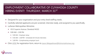 EMPLOYMENT COLLABORATIVE OF CUYAHOGA COUNTY
HIRING EVENT! THURSDAY, MARCH 31ST
 Designed for your organization and your entry-level staffing needs.
 Carefully selected applicants are pre-screened, interview ready, and assigned to you specifically.
 Lutheran Metropolitan Ministries
 4515 Superior Avenue, Cleveland 44103
 9:00 AM – 2:00 PM
 9:00 AM – Employer setup
 9:30 AM – 1:00 PM – Scheduled 20-minute interviews
 1:00 PM – Complimentary employer lunch
 Click HERE for registration form, return to Jason.Weppelman@KoinoniaHomes.org
 