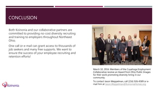 CONCLUSION
March 10, 2016: Members of the Cuyahoga Employment
Collaborative receive an Award from Ohio Public Images
for their work promoting diversity hiring in our
community.
To contact Jason Weppelman, call (216) 926-4589 or e-
mail him at Jason.Weppelman@KoinoniaHomes.org
Both Koinonia and our collaborative partners are
committed to providing no-cost diversity recruiting
and training to employers throughout Northeast
Ohio.
One call or e-mail can grant access to thousands of
job seekers and many free supports. We want to
ensure the success of your employee recruiting and
retention efforts!
 