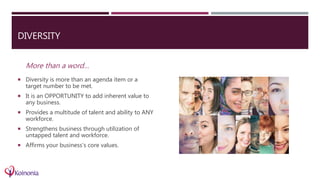 DIVERSITY
More than a word…
 Diversity is more than an agenda item or a
target number to be met.
 It is an OPPORTUNITY to add inherent value to
any business.
 Provides a multitude of talent and ability to ANY
workforce.
 Strengthens business through utilization of
untapped talent and workforce.
 Affirms your business’s core values.
 