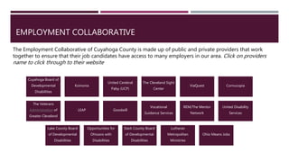 EMPLOYMENT COLLABORATIVE
The Employment Collaborative of Cuyahoga County is made up of public and private providers that work
together to ensure that their job candidates have access to many employers in our area. Click on providers
name to click through to their website
Cuyahoga Board of
Developmental
Disabilities
Koinonia
United Cerebral
Palsy (UCP)
The Cleveland Sight
Center
ViaQuest Cornucopia
The Veterans
Administration of
Greater Cleveland
LEAP Goodwill
Vocational
Guidance Services
REM/The Mentor
Network
United Disability
Services
Lake County Board
of Developmental
Disabilities
Opportunities for
Ohioans with
Disabilities
Stark County Board
of Developmental
Disabilities
Lutheran
Metropolitan
Ministries
Ohio Means Jobs
 