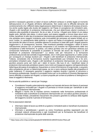 Diversity with Refugees
Master in Risorse Umane e Organizzazione 2019-2020
9
perché è necessario garantire ai datori di lavoro sufficienti certezze in ambito legale al momento
dell’assunzione di un rifugiato all’interno dell’azienda. Non esiste solo la difficoltà derivante dal
condizionamento che i differenti status legali possono determinare in relazione all’accesso al lavoro,
ma anche quella legata alla durata del soggiorno nel Paese di accoglienza dei richiedenti asilo,
rifugiati e altri beneficiari di protezione internazionale, che può determinare ulteriori incertezze in
relazione alla possibilità di assumerli. Se da un lato, di norma, i rifugiati sono titolari di uno status
legale certo, dall’altro tale status, in alcuni paesi, può essere soggetto a rinnovo dopo alcuni anni.
Inoltre, beneficiari di altro tipo di protezione internazionale potrebbero avere uno status più precario
che potrebbe porre maggiori incertezze sulla rinnovabilità del permesso ed essere limitato ad un
anno. Inoltre, un cambiamento delle politiche in vigore nel Paese di accoglienza, eventualità fuori
dal controllo dei datori di lavoro, potrebbe alterare le condizioni in base alle quali i rifugiati possono
soggiornare e, di conseguenza, lavorare. Tale incertezza potrebbe scoraggiare i datori di lavoro
nell’assumere persone con un permesso temporaneo e ad investire nel miglioramento delle loro
competenze e nella formazione. In pratica, uno status giuridico che non garantisce certezze può
condizionare fortemente le possibilità di accedere al mercato del lavoro dei rifugiati e di altri
beneficiari di protezione internazionale14
. Lo stesso vale per l’istruzione e la formazione
professionale previste dal contratto di apprendistato, che in molti paesi rappresenta un valido canale
per conseguire un impiego duraturo per i rifugiati e altri beneficiari di protezione internazionale.
Tuttavia, considerato che la formazione durante l’apprendistato può richiedere fino a tre anni,
ammettere richiedenti asilo, rifugiati o altri beneficiari di protezione internazionale con uno status
giuridico precario pone seri rischi per i datori di lavoro. Alla luce di ciò, i beneficiari stessi di
protezione internazionale potrebbero essere meno inclini ad impegnarsi appieno nell’apprendimento
della lingua del paese di accoglienza, frequentare un corso di formazione di lunga durata, o acquisire
altre competenze utili per un determinato paese, se non vi sono certezze rispetto alle prospettive di
poter trattenersi. È necessario garantire il soggiorno regolare durante il periodo di istruzione e
formazione professionale. Questo è il principale motivo per cui le politiche di Diversity Management
hanno difficoltà a investire nel rifugiato. Le azioni proposte per ovviare al problema si distinguono in
base ai soggetti di riferimento.
Per le autorità pubbliche e i servizi per l’impiego:
• Considerare l’impatto potenzialmente negativo sul mercato del lavoro del rilascio di permessi
di soggiorno rinnovabili per i rifugiati e di permessi di minore durata per i beneficiari di altri
tipi di protezione internazionale;
• Mitigare il rischio che le imprese corrono investendo nella formazione professionale di
richiedenti asilo e beneficiari di protezione internazionale con uno status giuridico precario o
di durata limitata, prevedendo meccanismi che possano garantire la certezza della legalità
del soggiorno durante il periodo di formazione.
Per le associazioni datoriali:
• Informare i datori di lavoro sui diritti di cui godono i richiedenti asilo e i beneficiari di protezione
internazionale;
• Informare e sensibilizzare i governi su come l’incertezza giuridica rappresenti uno dei
principali ostacoli all’assunzione e agli investimenti per la formazione dei beneficiari di
protezione internazionale da parte delle aziende.
14
https://www.unhcr.it/wp-content/uploads/2019/09/OECD-UNHCR-Action-Plans.pdf
 