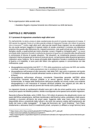 Diversity with Refugees
Master in Risorse Umane e Organizzazione 2019-2020
10
Per le organizzazioni della società civile:
• Assistere rifugiati e imprese fornendo loro informazioni sui diritti del lavoro.
CAPITOLO 2: REFUGEES
2.1 I processi di migrazione umanitaria negli ultimi anni
Fin dall’antichità, la storia umana è stata caratterizzata da picchi di grande migrazione di massa. Il
XXI secolo ha segnato l’inizio di un’altra grande ondata di migrazioni forzate con milioni di persone
che si muovono15
. Inoltre negli ultimi anni, alla luce dei recenti flussi migratori via via caratterizzati
da una quota sempre maggiore di ingressi relativi al canale umanitario, è emersa una letteratura
empirica che guarda alla distinzione tra i migranti economici, cioè quelli arrivati per motivi di lavoro,
famiglia o studio, e quelli entrati per motivi umanitari, ovvero i rifugiati e i richiedenti asilo16
. La causa
principale delle migrazioni forzate è costituita da situazioni di guerra e di instabilità oltre che all’acuirsi
e cronicizzarsi di alcune di queste situazioni. Tali situazioni, se inizialmente possono provocare
migrazioni interne al paese per la ricerca di zone più sicure, col permanere della situazione generano
migrazioni verso l’esterno. Se la causa principale delle migrazioni forzate è costituita da situazioni
di guerra e di instabilità, vi sono però altri fattori che agiscono spesso in concomitanza con tale
motivazione, quali:
• disuguaglianze economiche (nel 2017, l’1,75% della popolazione usufruisce del 56% del reddito
mondiale, mentre il 37% della popolazione vive in condizioni di povertà);
• disuguaglianze nell’accesso al cibo (secondo i dati della FAO, ogni anno si sprecano nel mondo
1,3 miliardi di tonnellate di prodotti alimentari mentre si stima che 795 milioni di persone soffrono
la fame);
• disuguaglianze nell’accesso all’acqua; nonostante l’Assemblea generale dell’ONU abbia
riconosciuto l’accesso all’acqua potabile e ai servizi igienico sanitari un diritto umano
fondamentale, la mappa della distribuzione dell’acqua potabile nel mondo mostra una evidente
disuguaglianza e una mancanza di accesso all’acqua potabile che colpisce più che altro le
popolazioni delle aree rurali più povere del mondo sono quelle più colpite15
.
Le migrazioni dovute ai cambiamenti climatici sono già in atto da ormai qualche anno, ma hanno
avuto poco spazio nel dibattito pubblico, strette e sovrapposte come spesso sono ad altre migrazioni.
Secondo la Banca Mondiale, entro il 2050, fino a 143 milioni di persone che attualmente vivono nei
paesi dell’Africa subsahariana, dell’Asia meridionale e dell’America Latina, potrebbero infatti essere
costrette a muoversi all’interno dei propri paesi, fuggendo dalle aree meno vitali con minore
disponibilità idrica e produttività delle colture o da zone che saranno colpite dall’innalzamento del
livello del mare e dalle mareggiate17
. Si fugge dal fenomeno del “Land Grabbing”. Tanti Paesi,
direttamente o attraverso fondi di investimento privati, comprano (o affittano a lungo termine) terre
15
https://www.unhcr.it/wp-content/uploads/2017/10/Rapporto_2017_web.pdf.
16
https://www.bancaditalia.it/pubblicazioni/qef/2017-.
17
https://openmigration.org/analisi/migranti-e-cambiamenti-climatici-chi-migra-perche-e-come-intervenire-per-
porvi-rimedio/.
 