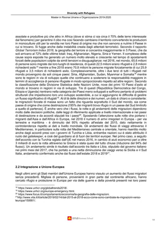 Diversity with Refugees
Master in Risorse Umane e Organizzazione 2019-2020
11
assolate e produttive più che altro in Africa (dove si stima ci sia circa il 70% delle terre interessate
dal fenomeno) per garantirsi il cibo ma così facendo cambiano il territorio convertendo le produzioni
in monoculture utili per la vendita nei loro Paesi di origine ma che non servono a nutrire il Paese in
cui si trovano. Si fugge anche dalla instabilità creata dagli attentati terroristici. Secondo il rapporto
Global Terrorism Index 2016, la geografia del terrore si concentra maggiormente in 5 Paesi, che da
soli arrivano al 72% delle vittime totali: Iraq, Afghanistan, Nigeria, Siria e Yemen. Il complesso delle
cause sopra esposte ha generato un numero molto elevato e crescente nel tempo di spostamenti
forzati delle popolazioni colpite da simili tensioni e disuguaglianze: nel 2016, nel mondo, 65,6 milioni
di persone sono migrate dai loro luoghi di residenza, di questi 22,5 milioni erano rifugiati e 2,8 milioni
richiedenti asilo15
mentre a fine 2018 erano 70,8 milioni le persone migrate forzatamente di cui 25,9
rifugiati e 3,5 milioni di richiedenti asilo. Complessivamente, oltre i due terzi di tutti i rifugiati nel
mondo provengono da soli cinque paesi: Siria, Afghanistan, Sudan, Myanmar e Somalia18
mentre
sono le regioni in via di sviluppo quelle che continuano a sostenere la responsabilità maggiore in
termini di accoglienza di persone rifugiate in modo sproporzionato rispetto ad altre regioni. Secondo
la classificazione della Divisione Statistica delle Nazioni Unite, nove dei primi 10 Paesi d’asilo al
mondo si trovano in regioni in via di sviluppo. Tre di questi (Repubblica Democratica del Congo,
Etiopia e Uganda) rientrano nella categoria dei Paesi meno sviluppati e soffrono pertanto di problemi
strutturali che impediscono loro uno sviluppo sostenibile, a cui si aggiungono le difficolta di gestire
un flusso significativo di rifugiati19
. Al di là delle direzioni e dei numeri, un dato è chiaro e consistente:
le migrazioni forzate di massa sono un fatto che riguarda soprattutto il Sud del mondo, sia come
paese di origine che come destinazione (l’85% dei migranti trova rifugio in un paese del Sud limitrofo
a quello di partenza). È anche vero che i flussi, le rotte e gli andamenti delle migrazioni dipendono
molto dalle decisioni politiche, dalle leggi di riferimento applicate a livello internazionale e nei paesi
di destinazione e da accordi stipulati tra i paesi20
. Spostando l’attenzione sulle rotte che portano i
migranti dall’Asia e dall’Africa in Europa, nel 2018 il numero di arrivi irregolari in Europa - per via
terrestre e marittima - è diminuito del 95% rispetto all'estate del 2015, dato nettamente in
controtendenza rispetto ai dati a livello mondiale. Gli andamenti dei flussi di viaggi attraverso il
Mediterraneo, in particolare sulla rotta del Mediterraneo centrale e orientale, hanno risentito molto
anche dagli accordi presi con i governi di Turchia e Libia, entrambe nazioni cui è stato attribuito il
ruolo del gatekeeper, e cioè del guardiano al di fuori dei territori europei. Nel primo caso, a seguito
dell’accordo con la Turchia siglato dall’UE nel marzo 2016, in cambio di aiuti economici pari a oltre
3 miliardi di euro la rotta attraverso la Grecia è stata quasi del tutto chiusa (riduzione del 94% del
flusso). Un andamento simile è risultato dall’accordo tra Italia e Libia, stipulato dal governo italiano
nei primi mesi del 2017, che ha portato a una netta diminuzione dei viaggi verso la Sicilia e il Sud
Italia, andamento confermato anche dai flussi dell’estate 2018 e 201921
.
2.2 Integrazione e Unione Europea
Negli ultimi anni gli Stati membri dell'Unione Europea hanno vissuto un aumento dei flussi migratori
senza precedenti. Migliaia di persone, provenienti in gran parte dal continente africano, hanno
cercato rifugio e protezione in Europa per via delle guerre e della povertà presenti nei loro paesi
18
https://www.unhcr.org/globaltrends2018/.
19
https://www.unhcr.org/europe-emergency.html.
20
https://www.focus.it/comportamento/economia/la-geografia-delle-migrazioni.
21
http://www.vita.it/it/article/2019/02/14/dal-2015-al-2018-ecco-come-sono-cambiate-le-migrazioni-verso-
leuropa/150681/.
 