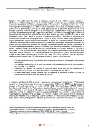 Diversity with Refugees
Master in Risorse Umane e Organizzazione 2019-2020
12
d'origine. Tale problematica ha posto la necessità urgente di una politica comune europea per
effettuare una efficace integrazione e inclusione dei rifugiati arrivati in Europa, in particolare in ambito
lavorativo22
. Difatti il lavoro, nel suo aspetto simbolico e materiale, è uno degli ambiti decisivi su cui
puntare per favorire l’integrazione. Oltre al valore meramente economico, legato alla sussistenza, il
lavoro innesca dinamiche positive sia a livello individuale che di comunità. Essere inseriti in un
contesto lavorativo permette alle persone di apprendere più velocemente la lingua, le abitudini e le
regole sia implicite che esplicite del luogo in cui si trovano23
. È possibile però raggiungere un’efficace
integrazione dei rifugiati nel mercato del lavoro solo tramite gli sforzi congiunti di tutte le parti
interessate: vale a dire i datori di lavoro e le relative associazioni, i sindacati, le organizzazioni
rilevanti della società civile e i rifugiati stessi. I datori di lavoro possono infatti offrire opportunità ai
rifugiati proponendo tirocini, formazione sul lavoro e, infine, un contratto di lavoro; le camere di
commercio e le associazioni datoriali possono aiutare le parti interessate a orientarsi all’interno del
quadro giuridico; i sindacati, insieme alle imprese, possono impegnarsi per creare un ambiente di
lavoro accogliente per i rifugiati e garantire che i loro diritti e doveri di dipendenti siano rispettati; la
società civile può, infine, facilitare la migliore corrispondenza fra domanda e offerta di lavoro e la
formazione di tutte le parti coinvolte24
. Per favorire tale processo l'Unione Europea negli ultimi anni
ha vagliato diverse misure ad hoc che coinvolgono le istituzioni dell'UE, gli stati membri, le autorità
locali e le parti sociali e organizzative della società civile. Per quanto riguarda il mercato del lavoro
e la formazione professionale l'UE si è fatta promotrice di quattro azioni concrete:
• Promuovere l'inserimento dei rifugiati nel mercato del lavoro e la formazione professionale
dei rifugiati;
• Promuovere la condivisione di pratiche sull'integrazione nel mercato del lavoro attraverso
programmi e fondi esistenti;
• Rafforzare le capacità dei comuni e degli enti locali sulle pratiche dell'integrazione e
accoglienza dei rifugiati, con particolare attenzione al mercato del lavoro;
• Individuazione delle migliori pratiche per promuovere e sostenere l'imprenditorialità dei
migranti e finanziare progetti per la loro diffusione25
.
In relazione all’intervento UE su tema in questione, è di particolare importanza il "Partenariato
europeo per l'integrazione", tale documento fu sottoscritto il 20 Dicembre 2017 tra la Commissione
europea e le parti economiche e sociali dell'UE (CES, BusinessEurope, UAPME, CEEP e
Eurochambers). L'obiettivo del Partenariato è quello di fissare i principi fondamentali e gli impegni,
volti a rafforzare le opportunità di integrazione nel mercato del lavoro dei rifugiati che soggiornano
legalmente nell'UE. In particolare, tra gli impegni assunti dalle parti economiche e sociali, si annovera
l'organizzazione di programmi di tutoraggio per integrare i rifugiati nei luoghi di lavoro, la valutazione
e la documentazione delle competenze e delle qualifiche, la promozione della collaborazione tra i
propri membri e le autorità pubbliche a tutti gli opportuni livelli. La Commissione Europea si impegna
22
http://migrempower.eu/resources/transnational-report/italy/Transnational_Report(Italian).pdf.
23
https://www.refworld.org/cgi-bin/texis/vtx/rwmain/opendocpdf.pdf?reldoc=y&docid=5513d0e14.
24
https://www.unhcr.it/wp-content/uploads/2019/09/OECD-UNHCR-Action-Plans.pdf .
25
http://migrempower.eu/resources/transnational-report/italy/Transnational_Report(Italian).pdf.
 