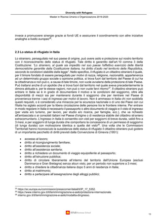 Diversity with Refugees
Master in Risorse Umane e Organizzazione 2019-2020
13
invece a promuovere sinergie grazie ai fondi UE e assicurare il coordinamento con altre iniziative
analoghe a livello europeo26
.
2.3 Lo status di rifugiato in Italia
Lo straniero, perseguitato nel suo paese di origine, può avere asilo e protezione sul nostro territorio
con il riconoscimento dello status di rifugiato. Tale diritto è garantito dall’art.10 comma 3 della
Costituzione: “Lo straniero, al quale sia impedito nel suo paese l’effettivo esercizio delle libertà
democratiche garantite dalla Costituzione italiana, ha diritto d’asilo nel territorio della Repubblica,
secondo le condizioni stabilite dalla legge”. Nello specifico, il rifugiato è un cittadino straniero il quale,
per il timore fondato di essere perseguitato per motivi di razza, religione, nazionalità, appartenenza
ad un determinato gruppo sociale o opinione politica, si trova fuori dal territorio del Paese di cui ha
la cittadinanza e non può o, a causa di tale timore, non vuole avvalersi della protezione di tale Paese.
Può trattarsi anche di un apolide che si trova fuori dal territorio nel quale aveva precedentemente la
dimora abituale e, per le stesse ragioni, non può o non vuole farvi ritorno27
. Il cittadino straniero può
entrare in Italia se è in grado di documentare il motivo e le condizioni del soggiorno, oltre alla
disponibilità di mezzi sia per mantenersi durante il soggiorno che per rientrare nel Paese di
provenienza tranne i casi di ingresso per motivi di lavoro. Non è ammesso in Italia chi non soddisfa
questi requisiti, o è considerato una minaccia per la sicurezza nazionale o di uno dei Paesi con cui
l'Italia ha siglato accordi per la libera circolazione delle persone tra le frontiere interne. Per entrare
in modo regolare in Italia è necessario il passaporto o altro documento di viaggio e il visto di ingresso
(per visita e/o turismo, per lavoro, per studio e/o ricerca, per famiglia, ecc.), che va richiesto
all'ambasciata o ai consolati italiani nel Paese d'origine o di residenza stabile del cittadino straniero
extracomunitario. L'ingresso in Italia è consentito con visti per soggiorni di breve durata, validi fino a
3 mesi, e per soggiorni di lunga durata che comportano la concessione di un permesso di soggiorno
(di lunga durata) con motivazione identica a quella del visto28
. Una volta che le Commissioni
Territoriali hanno riconosciuto la sussistenza dello status di rifugiato il cittadino straniero può godere
di un importante pacchetto di diritti previsti dalla Convenzione di Ginevra (1951):
• accesso al lavoro;
• diritto al ricongiungimento familiare;
• diritto all’assistenza sociale;
• diritto all’assistenza sanitaria;
• diritto a richiedere un documento di viaggio equipollente al passaporto;
• diritto all’istruzione pubblica;
• diritto di circolare liberamente all’interno del territorio dell’Unione Europea (esclusi
Danimarca e Gran Bretagna) senza alcun visto, per un periodo non superiore a 3 mesi;
• diritto a chiedere la cittadinanza italiana dopo 5 anni di residenza in Italia;
• diritto al matrimonio;
• diritto a partecipare all’assegnazione degli alloggi pubblici;
25
https://ec.europa.eu/commission/presscorner/detail/it/IP_17_5352.
26
https://www.interno.gov.it/it/temi/immigrazione-e-asilo/protezione-internazionale.
28
interno.gov.it/it/temi/immigrazione-e-asilo/modalita-dingresso.
 