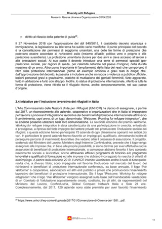 Diversity with Refugees
Master in Risorse Umane e Organizzazione 2019-2020
14
• diritto al rilascio della patente di guida29
.
Il 27 Novembre 2018 con l'approvazione del ddl 840/2018, il cosiddetto decreto sicurezza e
immigrazione, la legislazione su tale tema ha subito varie modifiche: il punto principale del decreto
è la cancellazione dei permessi di soggiorno umanitari, una delle tre forme di protezione che
potevano essere accordate ai richiedenti asilo (insieme all’asilo politico vero e proprio e alla
protezione sussidiaria). La protezione umanitaria durava per due anni e dava accesso al lavoro e
alle prestazioni sociali. Al suo posto il decreto introduce una serie di permessi speciali (per
protezione sociale, per ragioni di salute, per calamità naturale nel paese d’origine) della durata
massima di un anno. Altro punto importante è l’ampliamento della lista dei reati che comportano il
ritiro della protezione internazionale (come ad esempio omicidio o gravi reati di droga) che,
dall’approvazione del decreto, è passata a includere anche minaccia o violenza a pubblico ufficiale,
lesioni personali gravi e gravissime, pratiche di mutilazione dei genitali femminili, furto aggravato,
furto in abitazione e furto con strappo. Inoltre, lo status di protezione internazionale, riferito a tutte le
forme di protezione, viene ritirato se il rifugiato ritorna, anche temporaneamente, nel suo paese
d’origine.
2.4 Iniziative per l’inclusione lavorativa dei rifugiati in Italia
L’Alto Commissariato delle Nazioni Unite per i Rifugiati (UNHCR) ha deciso di assegnare, a partire
dal 2017, un riconoscimento alle aziende, cooperative e organizzazioni che in Italia si impegnano
per favorire i processi d’integrazione lavorativa dei beneficiari di protezione internazionale attraverso
il conferimento, ogni anno, di un logo, denominato “Welcome. Working for refugee integration”, che
le aziende possono utilizzare nella loro comunicazione. La seconda edizione del premio Welcome.
Working for refugee integration è stata caratterizzata da una partecipazione in crescita, entusiasta
e prestigiosa, a riprova del forte impegno del settore privato nel promuovere l’inclusione sociale dei
rifugiati; a questa edizione hanno partecipato 75 aziende di ogni dimensione operanti nei settori più
vari. In particolare le grandi aziende hanno favorito un impiego più qualificato, dimostrando inoltre di
perseguire percorsi di inserimento lavorativo che vadano oltre il processo di assunzione. Il progetto,
sostenuto dal Ministero del Lavoro, Ministero degli Interni e Confindustria, prevede che il logo venga
assegnato alle imprese che, in base alle proprie possibilità, si siano distinte per aver effettuato nuove
assunzioni di beneficiari di protezione internazionale, o comunque abbiano favorito il loro concreto
inserimento sociale e lavorativo, anche attraverso efficaci programmi di tirocinio e/o programmi
innovativi e qualificati di formazione ed alle imprese che abbiano incoraggiato la nascita di attività di
autoimpiego. A partire dalla edizione 2019, l’UNHCR intende valorizzare anche il ruolo di tutte quelle
realtà che, a diverso titolo, sono impegnate nel favorire l’inclusione nel mercato del lavoro dei
richiedenti e beneficiari di protezione internazionale conferendo, su base annuale, il logo “We
Welcome” a cooperative, associazioni ed altri enti pubblici e privati che promuovono l’inserimento
lavorativo dei beneficiari di protezione internazionale. Sia il logo “Welcome. Working for refugee
integration” che il logo “We Welcome” vengono assegnati sulla base dell’insindacabile valutazione
di un Comitato di Valutazione appositamente creato, costituito, tra gli altri, da rappresentanti del
Ministero del Lavoro, Confindustria, Global Compact Network Italia e Sole 24 ore.
Complessivamente, dal 2017, 120 aziende sono state premiate per aver favorito l’inserimento
29
https://www.unhcr.it/wp-content/uploads/2017/01/Convenzione-di-Ginevra-del-1951_.pdf.
 