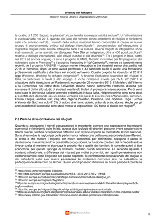 Diversity with Refugees
Master in Risorse Umane e Organizzazione 2019-2020
15
lavorativo di 1.200 rifugiati, ampliando l’orizzonte della loro responsabilità sociale30
. Un’altra iniziativa
è quella avviata nel 2015, quando alla luce del numero senza precedenti di rifugiati e richiedenti
asilo che arrivano nell'UE, i ministri della cultura nazionali hanno concordato di creare un nuovo
gruppo di coordinamento politico sul dialogo interculturale31
, concentrandosi sull'integrazione di
migranti e rifugiati nelle società attraverso l'arte e la cultura. Diversi progetti di integrazione sono
stati sostenuti, come riportato nel European Web Site on Integration, oltre a 400 good practices32
relative al dialogo interculturale, alle attività culturali e alla diversità33
. Tra i progetti in Italia, partiti
nel 2019 ed ancora ongoing, ci sono il progetto HUMUS, Modello innovativo per l'impiego etico dei
richiedenti asilo in Piemonte34
e il progetto Integrating in Val Camonica35
, mentre tra i progetti meno
recenti, c’è il progetto ANABASI – Labour market integration in the industrial sector che, partito nel
2016 in Piemonte, dopo un anno aveva permesso a 43 candidati su 80 di avere una formazione
professionale certificata e di entrare nel mondo del lavoro. Questo progetto ha ricevuto nel 2017 il
logo Welcome. Working for refugee integration36
. A favorire l’inclusione lavorativa dei rifugiati in
Italia, in particolare ai livelli di alto impego, è anche l’iniziativa avviata per l’A.A. 2016/2017 in
attuazione della risoluzione del Parlamento europeo del 26 novembre 2015. Il Ministero dell’Interno
e la Conferenza dei rettori delle Università Italiane hanno sottoscritto Protocolli d’Intesa per
sostenere il diritto allo studio di studenti meritevoli, titolari di protezione internazionale. Più di venti
sono state le Università Italiane coinvolte e distribuite in tutta Italia. Nel primo primo anno sono state
presentate 236 domande con un ampio ventaglio dei paesi di provenienza (Afghanistan, Camerun,
Eritrea, Etiopia, Gambia, Iran, Iraq, Mali, Nigeria, Pakistan, Palestina, Siria, Somalia, Togo, Turchia
e Yemen del Sud) ma solo il 15% di coloro che hanno aderito al bando erano donne. Anche per gli
anni accademici successivi sono state messe a disposizione 100 borse di studio per rifugiati37
.
2.5 Pratiche di valorizzazione dei rifugiati
Quando si analizzano i risvolti occupazionali è importante operare una separazione tra migranti
economici e richiedenti asilo. Infatti, queste due tipologie di stranieri possono avere caratteristiche
latenti diverse, sentieri occupazionali differenti e un diverso impatto sui mercati del lavoro nazionali.
Sono almeno due le ragioni per cui le performance nel mercato del lavoro possono risultare differenti:
la prima è che mentre i migranti per motivi economici, per definizione, scelgono il paese di
destinazione massimizzando le possibilità occupazionali, la funzione obiettivo dei richiedenti asilo è
invece quella di mettere in sicurezza la propria vita e quella dei familiari; le considerazioni di tipo
economico, per questa tipologia di stranieri, risultano quindi secondarie. La seconda riguarda il
contesto istituzionale: a differenza dei migranti per motivi economici, per i quali generalmente non
esistono barriere dopo l’ingresso nel paese ospitante, la performance occupazionale dei rifugiati e
dei richiedenti asilo può essere penalizzata da limitazioni normative che ne ostacolano la
partecipazione al mercato del lavoro. Questi vincoli possono diminuire nel breve periodo il contributo
30
https://www.unhcr.it/progetto-welcome.
31
http://data.consilium.europa.eu/doc/document/ST-13646-2015-REV-1/it/pdf.
32
https://ec.europa.eu/culture/policy/strategic-framework/intercultural-dialogue_en.
33
https://ec.europa.eu/migrant-integration.
34
https://ec.europa.eu/migrant-integration/intpract/humus-innovative-model-for-the-ethical-employment-of-
asylum-seekers.
35
https://ec.europa.eu/migrant-integration/intpract/integrating-in-val-camonica-italy.
36
https://ec.europa.eu/migrant-integration/intpract/anabasi-labour-market-integration-in-the-industrial-sector.
37
https://www.interno.gov.it/it/notizie/100-borse-studio-studenti-protezione-internazionale.
 