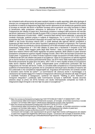Diversity with Refugees
Master in Risorse Umane e Organizzazione 2019-2020
16
dei richiedenti asilo all’economia dei paesi ospitanti rispetto a quello apportato dalle altre tipologie di
stranieri con conseguente ritardo nel processo di inclusione e valorizzazione16
. Da anni l’UE sostiene
le politiche in materia di integrazione degli Stati membri attraverso le sue direttive per garantire parità
di accesso al mercato del lavoro e facilitare l'accesso all'occupazione una volta concesso lo status
di beneficiario della protezione; attraverso la definizione di veri e propri Piani di Azione per
l’integrazione dei cittadini di paesi terzi, finanziando iniziative a sostegno dell’inclusione nel mercato
del lavoro (attraverso il Fondo Sociale Europeo-FSE) e misure preparatorie all’accesso nel mercato
del lavoro (attraverso il Fondo Asilo – AMIF), numerosi Stati membri hanno elaborato, a seconda del
contesto nazionale, politiche proprie in materia di integrazione. Per il periodo 2014-2020 l'UE ha
aumentato del 70% i finanziamenti disponibili nel quadro del Fondo Asilo, migrazione e integrazione
(AMIF) e del Fondo Sicurezza interna (ISF), e quelli destinati alle agenzie dell'UE competenti a
sostenere gli Stati membri nei loro sforzi riguardo a gestione di frontiere e migrazione. Per il periodo
2014-2016 questo ha contribuito a fornire assistenza a 814 000 richiedenti asilo nell'Unione europea,
sostenendo l'integrazione di 1 915 000 cittadini di paesi terzi e facilitando il rimpatrio di 83 500
persone38
. Tuttavia, nella maggior parte degli Stati membri, i tassi di occupazione dei cittadini di
paesi terzi restano inferiori alla media registrata nel paese ospitante. Molti cittadini di paesi stranieri
possiedono competenze superiori rispetto l'impiego trovato: oltre il 40% dei lavoratori provenienti da
questi paesi in possesso di un titolo di studio superiore svolge occupazioni di livello medio o basso,
a differenza del 20% dei cittadini del paese di accoglienza. I tassi di occupazione e di attività registrati
per le donne tendono ad essere particolarmente bassi: nel 2014 meno della metà della popolazione
femminile proveniente da paesi terzi era attiva, oltre il 16% in meno rispetto al tasso di occupazione
delle donne cittadine dell'UE. È, quindi, indispensabile porre un'attenzione particolare alla loro
integrazione nel mercato del lavoro. Inoltre, la convalida delle competenze e il riconoscimento delle
qualifiche è fondamentale per garantire che le competenze individuali siano sfruttate al massimo del
loro potenziale e che competenze indispensabili (es. linguistica) all’inserimento nel contesto sociale
e lavorativo siano fornite da subito39
. La Commissione UE assicura anche il monitoraggio e la
valutazione dei risultati raggiunti in materia di integrazione attraverso gli indicatori UE degli immigrati
(i cosiddetti "indicatori di Saragozza"), contenuti nel rapporto “Settling In 2018. Indicators of
Immigrant Integration”, pubblicato dalla Commissione europea e dall'OCSE. Questa seconda
edizione (dopo la prima nel 2015) fornisce uno studio internazionale comparato sul livello di
integrazione degli immigrati e dei loro figli nei paesi di accoglienza40 41
.
38
https://ec.europa.eu/transparency/regdoc/rep/1/2017/IT/COM-2017-558-F1-IT-MAIN-PART-1.PDF
Comunicazione della Commissione al Parlamento europeo, al Consiglio, al Comitato economico e sociale
europeo e al Comitato delle regioni sull'attuazione dell'agenda europea sulla migrazione.
39
https://ec.europa.eu/transparency/regdoc/rep/1/2016/IT/1-2016-377-IT-F1-1.PDF
Comunicazione della Commissione al Parlamento europeo, al Consiglio, al Comitato economico e sociale
europeo e al Comitato delle regioni - Piano d'azione sull'integrazione dei cittadini di paesi terzi.
40
http://data.consilium.europa.eu/doc/document/ST-15312-2016-INIT/it/pdf
Conclusioni del Consiglio e dei rappresentanti dei governi degli Stati membri sull'integrazione dei cittadini
di paesi terzi soggiornanti legalmente nell'Unione europea - Conclusioni del Consiglio (9 dicembre 2016).
41
http://www.integrazionemigranti.gov.it/Attualita/Notizie/Pagine/Indici-di-integrazione-dei-migranti.aspx.
 