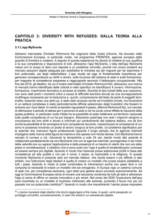 Diversity with Refugees
Master in Risorse Umane e Organizzazione 2019-2020
17
CAPITOLO 3: DIVERSITY WITH REFUGEES: DALLA TEORIA ALLA
PRATICA
3.1 L’app MyGrants
Abbiamo intervistato Christian Richmond Nzi originario della Costa d’Avorio. Ha lavorato nella
Commissione Europea, in particolar modo, nel programma FRONTEX, agenzia europea della
guardia di frontiera e costiera. A seguito di questa esperienza ha deciso di mettere la sua qualifica
e la sua competenza a disposizione di tutti, attraverso l’app MyGrants. L’idea dell’app MyGrants
nasce con lo scopo di dare una risposta a un problema concreto, poiché non erano presenti sul
mercato soluzioni digitali adeguate per soddisfare le richieste sia dei migranti per far esprimere il
loro potenziale, sia degli stakeholders. L’app risulta ad oggi di fondamentale importanza per
generare consapevolezza su diritti e doveri, sulla funzione del sistema di asilo e sulla formazione,
per mappare le competenze pregresse e raggrupparle secondo il fabbisogno occupazionale. Alla
fine del 2016, gli ideatori, tra cui il nostro intervistato Christian Richmond Nzi, attraverso una ricerca
di mercato hanno identificato delle criticità e nello specifico ne identificano 4 ovvero: informazione,
formazione, inserimento lavorativo e accesso al credito. Durante le fasi iniziali della sua creazione,
non sono stati pochi i momenti critici a causa di difficoltà tecniche dovute ad una sovrapposizione
multilingue necessaria per la traduzione e, quindi, comprensione del testo da parte di soggetti terzi.
Inoltre, essendo essa una start-up, è stato dato accesso anche ad investitori privati, ma trovandosi
in un settore complesso è stato particolarmente difficile selezionare degli investitori che fossero in
sintonia con i loro ideali. In merito ai benefici riguardanti il paese, afferma Richmond Nzi, si è cercato
di ottimizzare il periodo di attesa per il percorso di asilo e ciò ha avuto come effetto la riduzione della
spesa pubblica, in particolar modo l’Italia ha la possibilità di poter trattenere sul territorio nazionale
tutte quelle competenze di cui ha più bisogno. Attraverso quest’app non solo i migranti vengono a
conoscenza dei loro diritti e doveri e informati sul cambiamento del sistema italiano, ma dà loro
anche la possibilità di far emergere le loro competenze tecniche, massimizzare le competenze di cui
sono in possesso trovando un posto di lavoro congruo al loro profilo. Un problema significativo per
le aziende che ricercano figure professionali riguarda il lungo periodo che le agenzie interinali
impiegano nella ricerca della figura da inserire e che spesso non risulta idonea. Con MyGrants hanno
cercato di ovviare a ciò, riducendo le tempistiche a sole 24 ore, dando modo alle aziende di
collaborare parallelamente sia con MyGrants che con le agenzie interinali, accorgendosi in tal modo
della velocità con cui agisce l’applicazione e della presenza di un bacino di utenti che non era stato
preso in considerazione. L’obiettivo che si sono posti con l’app è quello di smaterializzare i processi
ed essere sempre più digitale, facendo in modo che l’azienda possa selezionare profili in base alle
competenze ed alla qualità e non per il nome, il sesso, la nazionalità o la religione. In questo
momento MyGrants è presente solo sul mercato italiano, che risulta essere il più difficile in tale
ambito, ma l’intenzione degli ideatori è quella di creare un modello che possa essere adattabile a
tutti i paesi, facendo in modo di poter condividere le informazioni anche con paesi terzi e ciò
comporta la necessità di creare un modello che sia omogeneo. In Europa vige un sistema comune
di asilo ma, per competenze esclusive, ogni stato può gestire alcuni processi autonomamente. Ad
oggi la Commissione Europea cerca di trovare una soluzione condivisa da tutti gli stati e attraverso
l’app si cerca di offrire un sevizio innovativo e più smart. Nel corso del 2020 l’evoluzione dell’app
sarà incentrata su un modello di business indirizzato alle aziende, ponendo il focus non più sul
passato ma sul potenziale creditizio42
, facendo in modo che mensilmente l’utente possa impostare
42
L’utente imposterà degli obiettivi che dovrà raggiungere a fine mese. A questi, verrà assegnato un
punteggio convertito, successivamente, in cash che andrà in un salvadanaio digitale.
 