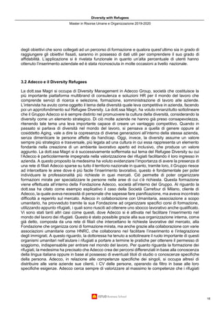 Diversity with Refugees
Master in Risorse Umane e Organizzazione 2019-2020
18
degli obiettivi che sono collegati ad un percorso di formazione e qualora quest’ultimo sia in grado di
raggiungere gli obiettivi fissati, saranno in possesso di dati utili per comprendere il suo grado di
affidabilità. L’applicazione si è rivelata funzionale in quanto un’alta percentuale di utenti hanno
ottenuto l’inserimento aziendale ed è stata riconosciuta in molte occasioni a livello nazionale.
3.2 Adecco e il Diversity Refugees
La dott.ssa Magri si occupa di Diversity Management in Adecco Group, società che costituisce la
più importante piattaforma multibrand di consulenza e soluzioni HR per il mondo del lavoro che
comprende servizi di ricerca e selezione, formazione, somministrazione di lavoro alle aziende.
L’intervista ha avuto come oggetto il tema della diversità quale leva competitiva in azienda, facendo
poi un approfondimento sul Refugee Diversity. La dott.ssa Magri, ha voluto innanzitutto sottolineare
che il Gruppo Adecco si è sempre distinto nel promuovere la cultura della diversità, considerando la
diversity come un elemento strategico. Di ciò molte aziende ne hanno già preso consapevolezza,
ritenendo tale tema una leva importante capace di creare un vantaggio competitivo. Quando in
passato si parlava di diversità nel mondo del lavoro, si pensava a quella di genere oppure al
cosiddetto Aging, vale a dire la copresenza di diverse generazioni all’interno della stessa azienda,
senza dimenticare le persone affette da handicap. Oggi, invece, la diversity assume un valore
sempre più strategico e trasversale, più legata ad una cultura in cui essa rappresenta un elemento
fondante nella creazione di un ambiente lavorativo aperto ed inclusivo, che produce un valore
aggiunto. La dott.ssa Magri si è successivamente soffermata sul tema del Refugee Diversity su cui
l’Adecco è particolarmente impegnata nella valorizzazione dei rifugiati facilitando il loro ingresso in
azienda. A questo proposito la medesima ha voluto evidenziare l’importanza di avere la presenza di
una rete di filiali Adecco sparse su tutto il territorio nazionale in quanto, tramite loro, il Gruppo riesce
ad intercettare le aree dove è più facile l’inserimento lavorativo, questo è fondamentale per poter
individuare le professionalità più richieste in quei mercati. Ciò permette di poter organizzare
formazioni mirate per specializzare le persone nelle aree di cui c’è richiesta. Questa formazione
viene effettuata all’interno della Fondazione Adecco, società all’interno del Gruppo. Al riguardo la
dott.ssa ha citato come esempio esplicativo il caso della Società Carrefour di Milano, cliente di
Adecco, la quale aveva necessità di personale che sapesse fare pianificazione, ma aveva incontrato
difficoltà a reperirlo sul mercato. Adecco in collaborazione con Umanitaria, associazione a scopo
umanitario, ha provveduto tramite la sua Fondazione ad organizzare specifici corsi di formazione,
utilizzando appunto rifugiati, i quali sono riusciti ad ottenere uno sbocco lavorativo anche qualificato.
Vi sono stati tanti altri casi come questi, dove Adecco si è attivata nel facilitare l’inserimento nel
mondo del lavoro dei rifugiati. Questo è stato possibile grazie alla sua organizzazione interna, come
già detto, composta da una rete di filiali che intercettano le richieste lavorative del mercato, alla
Fondazione che organizza corsi di formazione mirata, ma anche grazie alla collaborazione con varie
associazioni umanitarie come HNRC, che collaborano nel facilitare l’inserimento e l’integrazione
degli immigrati. A questo riguardo, la dottoressa ha tenuto a sottolineare il ruolo importante di questi
organismi umanitari nell’aiutare i rifugiati a portare a termine le pratiche per ottenere il permesso di
soggiorno, indispensabile per entrare nel mondo del lavoro. Per quanto riguarda la formazione dei
rifugiati, la medesima ha precisato che Adecco crea dei percorsi differenziati in base alla conoscenza
della lingua italiana oppure in base al possesso di eventuali titoli di studio o conoscenze specifiche
della persona. Adecco, in relazione alle competenze specifiche dei singoli, si occupa altresì di
distribuire alle varie aziende sue clienti, i CV delle persone, operando da filtro in base alle loro
specifiche esigenze. Adecco cerca sempre di valorizzare al massimo le competenze che i rifugiati
 