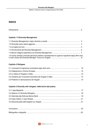 Diversity with Refugees
Master in Risorse Umane e Organizzazione 2019-2020
1
INDICE
Introduzione…………………………………………………………………………………………………2
Capitolo 1 Il Diversity Management
1.1 Diversity Management: origini storiche e sociali………………………………………………….. 3
1.2 Diversità come valore aggiunto…………………………………………………………………….. 3
1.3 La logica win-win……………………………………………………………………………………… 4
1.4 Gli strumenti del Diversity Management…………………………………………………………… 6
1.5 Breve indagine esplorativa sul Diversity Management…………………………………………… 7
1.6 Come cambia il mercato del lavoro italiano considerando le urgenze migratorie degli ultimi anni,
il ruolo chiave del Diversity Manager: Focus sui rifugiati……………………………………...……….8
Capitolo 2 Refugees
2.1 I processi di migrazione umanitaria negli ultimi anni…………………………………………... 10
2.2 Integrazione e Unione Europea…………………………………………………………………….. 12
2.3 Lo status di rifugiato in Italia…………………………………………………………………………. 13
2.4 Iniziative per l’inclusione lavorativa dei rifugiati in Italia………………………………………….. 14
2.5 Pratiche di valorizzazione dei rifugiati……………………………………………………………… 15
Capitolo 3 Diversity with refugees: dalla teoria alla pratica
3.1 L’app Mygrants……………………………………………………………………………………….. 17
3.2 Adecco e il Diversity Refugees……………………………………………………………………… 18
3.3 Intervista alla Dott.ssa Monia Dardi………………………………………………………………… 19
3.4 Case History: il caso Khaled………………………………………………………………………… 21
3.5 Seconda parte dell’indagine sui rifugiati……………………………………………………………. 21
Conclusioni………………………………………………………………………………………………… 23
Bibliografia e sitografia…………………………………………………………………………………….25
 