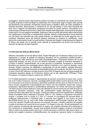 Diversity with Refugees
Master in Risorse Umane e Organizzazione 2019-2020
19
posseggono, perché questa valorizzazione facilita il processo di inserimento nel mondo del lavoro.
A questo proposito la dott.ssa Magri ha sottolineato che l’inserimento degli immigrati nelle aziende
sta diventando una necessità, considerato il basso tasso di natalità in Italia, per poter soddisfare le
richieste lavorative. Basti pensare, a conferma di ciò, che già adesso ci sono aree industriali del
Nord che si reggono principalmente sull’apporto lavorativo di queste persone. Nonostante ciò è
ancora lunga la strada da percorrere in Italia sotto l’aspetto dell’integrazione, diversamente dai paesi
nordici dove vi è una maggiore sensibilità. Qualcosa si sta muovendo nell’ambito delle multinazionali
che costituiscono il traino per un cambiamento culturale. Adecco, a tale proposito è ormai diventata
uno dei trainer più importanti per tutte queste aziende. La dottoressa ha anche aggiunto che un
contributo importante arriva dal territorio laddove prolificano le iniziative di volontariato, come
parrocchie e associazioni locali, le quali facilitano l’ingresso dei rifugiati in azienda grazie al rapporto
di fiducia che esiste con le aziende locali. Quando la cooperazione tra diversi enti funziona si
riescono ad ottenere risultati importanti.
3.3 Intervista alla Dott.ssa Monia Dardi
Abbiamo intervistato la dott.ssa Monia Dardi, Project Manager per Fondazione Adecco per le pari
opportunità; si occupa di progetti di inclusione lavorativa con la partnership pubblico-privato e
sensibilizzazioni nelle aziende sui temi della Diversity&Inclusion. Fondazione Adecco per le pari
opportunità sviluppa, da circa 20 anni sul territorio nazionale, progetti di inclusione lavorativa in
un’ottica di sistema, implementando, da un lato percorsi di vocational, formazione e inserimento
lavorativo per persone con svantaggio (donne vittime di violenza o con carichi di famiglia, nuove
povertà, rifugiati e persone con disabilità) in partnership con gli enti pubblici, dall’altro attraverso
sensibilizzazioni mirate sulle tematiche di Diversity&Inclusion per le aziende. Dal 2001 hanno preso
in carico circa 9.087 persone e avviate al lavoro circa 4749. Di seguito due dei principali progetti per
l’inclusione lavorativa attuata da Fondazione Adecco per le pari opportunità: JPMorgan Chase
Foundation e Fondazione Adecco insieme per “SAFE IN”.
Il 4.1% della popolazione europea è rappresentata da persone provenienti da paesi terzi, ovvero
pari a 20.7 milioni di persone, secondo i sondaggi dell’Eurostat relativi al primo gennaio 2016. Solo
una minoranza tra le persone straniere è altamente qualificata mentre quasi la metà tra coloro che
hanno trovato occupazione è iperqualificata per il lavoro che sta svolgendo. Questi dati, dunque,
evidenziano significative barriere e problematiche all’ingresso nel mondo del lavoro per migranti.
Tali fattori possono essere attribuiti in parte alle difficoltà di riconoscimento dei loro titoli di studio ed
esperienze lavorative pregresse, unite alle problematiche legate alla lingua e all’inclusione
sociale all’interno del paese che li accoglie. Fondazione Adecco per le Pari Opportunità e JPMorgan
Chase Foundation hanno realizzato il progetto “Safe In” con l’obiettivo di inclusione lavorativa di
rifugiati. Il progetto avrà la durata di 2 anni e il compito di coinvolgere 225 persone titolari di
protezione internazionale e richiedenti asilo. Il percorso sarà oggetto di una ricerca da parte
del CESEN (Centro per gli studi sulle Entità ecclesiastiche) dell’Università Cattolica del Sacro
Cuore che valuterà l’impatto sulle persone e le aziende coinvolte. L’obiettivo specifico del progetto
è quello di includere nel mondo del lavoro almeno 110 rifugiati in due anni. Gli altri partecipanti non
inclusi saranno re-indirizzati alle associazioni di origine, con progetti individuali utili a potenziare la
loro condizione di employability. Questo sarà possibile fornendo maggiori contenuti ai beneficiari
finali in modo che possano essere pronti per il mondo del lavoro e autonomi nella ricerca attiva. Le
attività del progetto consistono nell’identificazione dei beneficiari (persone titolari di protezione
 
