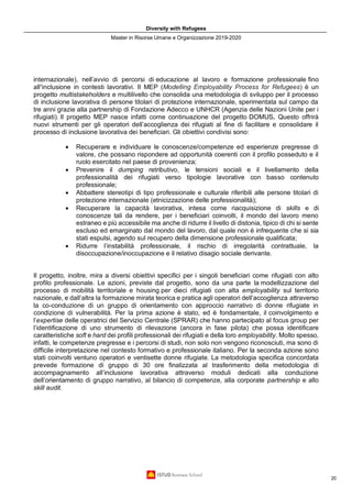 Diversity with Refugees
Master in Risorse Umane e Organizzazione 2019-2020
20
internazionale), nell’avvio di percorsi di educazione al lavoro e formazione professionale fino
all’inclusione in contesti lavorativi. Il MEP (Modelling Employability Process for Refugees) è un
progetto multistakeholders e multilivello che consolida una metodologia di sviluppo per il processo
di inclusione lavorativa di persone titolari di protezione internazionale, sperimentata sul campo da
tre anni grazie alla partnership di Fondazione Adecco e UNHCR (Agenzia delle Nazioni Unite per i
rifugiati). Il progetto MEP nasce infatti come continuazione del progetto DOMUS. Questo offrirà
nuovi strumenti per gli operatori dell’accoglienza dei rifugiati al fine di facilitare e consolidare il
processo di inclusione lavorativa dei beneficiari. Gli obiettivi condivisi sono:
• Recuperare e individuare le conoscenze/competenze ed esperienze pregresse di
valore, che possano rispondere ad opportunità coerenti con il profilo posseduto e il
ruolo esercitato nel paese di provenienza;
• Prevenire il dumping retributivo, le tensioni sociali e il livellamento della
professionalità dei rifugiati verso tipologie lavorative con basso contenuto
professionale;
• Abbattere stereotipi di tipo professionale e culturale riferibili alle persone titolari di
protezione internazionale (etnicizzazione delle professionalità);
• Recuperare la capacità lavorativa, intesa come riacquisizione di skills e di
conoscenze tali da rendere, per i beneficiari coinvolti, il mondo del lavoro meno
estraneo e più accessibile ma anche di ridurre il livello di distonia, tipico di chi si sente
escluso ed emarginato dal mondo del lavoro, dal quale non è infrequente che si sia
stati espulsi, agendo sul recupero della dimensione professionale qualificata;
• Ridurre l’instabilità professionale, il rischio di irregolarità contrattuale, la
disoccupazione/inoccupazione e il relativo disagio sociale derivante.
Il progetto, inoltre, mira a diversi obiettivi specifici per i singoli beneficiari come rifugiati con alto
profilo professionale. Le azioni, previste dal progetto, sono da una parte la modellizzazione del
processo di mobilità territoriale e housing per dieci rifugiati con alta employability sul territorio
nazionale, e dall’altra la formazione mirata teorica e pratica agli operatori dell’accoglienza attraverso
la co-conduzione di un gruppo di orientamento con approccio narrativo di donne rifugiate in
condizione di vulnerabilità. Per la prima azione è stato, ed è fondamentale, il coinvolgimento e
l’expertise delle operatrici del Servizio Centrale (SPRAR) che hanno partecipato al focus group per
l’identificazione di uno strumento di rilevazione (ancora in fase pilota) che possa identificare
caratteristiche soft e hard dei profili professionali dei rifugiati e della loro employability. Molto spesso,
infatti, le competenze pregresse e i percorsi di studi, non solo non vengono riconosciuti, ma sono di
difficile interpretazione nel contesto formativo e professionale italiano. Per la seconda azione sono
stati coinvolti ventuno operatori e ventisette donne rifugiate. La metodologia specifica concordata
prevede formazione di gruppo di 30 ore finalizzata al trasferimento della metodologia di
accompagnamento all’inclusione lavorativa attraverso moduli dedicati alla conduzione
dell’orientamento di gruppo narrativo, al bilancio di competenze, alla corporate partnership e allo
skill audit.
 