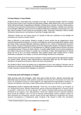 Diversity with Refugees
Master in Risorse Umane e Organizzazione 2019-2020
21
3.4 Case History: il caso Khaled
Khaled ha 46 anni, viene dalla Libia, è sposato e ha 4 figli. È ricercatore biologo. Nel 2011 scoppia
la prima guerra civile in Libia, durante la quale perde il fratello. Nello stesso anno vince una borsa di
studio che gli permette di specializzarsi all’estero. Khaled arriva, dunque, da solo in Italia pronto a
cominciare il suo percorso di studi presso l’Università degli Studi di Firenze, costretto così a lasciare
la sua famiglia a Bengazi. Dopo due anni di sofferta lontananza e difficoltà a comunicare con i suoi
figli, riesce a portare in salvo anche la sua famiglia in Italia. Terminato il dottorato a Roma, Khaled
comincia a cercare lavoro, iscrivendosi ai centri per l’impiego della città.
“Passava il tempo ma non trovavo lavoro, ho cercato di tutto per sostenere la mia famiglia ma
comunque non riuscivo a trovare niente”.
Data la difficoltà di quel periodo, Khaled si rivolge ai servizi sociali che gli suggeriscono come
soluzione temporanea di andare in un centro di accoglienza, unica buona alternativa rispetto a stare
per strada. Dopo numerose difficoltà, finalmente, tramite il C.O.L. Centro di Orientamento al Lavoro
San Lorenzo, conosce Fondazione Adecco per le Pari Opportunità. Grazie a Fondazione Adecco e
il suo supporto nella revisione del CV e nel sostenere un colloquio, Khaled riesce a trovare una prima
occupazione presso il Cirque du Soleil a Roma. In questa realtà Khaled vive una prima esperienza
per mettersi alla prova ed entrare in contatto con un’azienda in Italia. Quest’esperienza lo stimola
molto ma non è ciò a cui aspira realmente. Solo qualche tempo dopo cambia lavoro e riesce
finalmente a realizzare il suo sogno: un lavoro come biologo all’interno di un’azienda.
“Prima cercavo tutti i tipi di lavoro senza condizioni, invece questa opportunità rappresenta il sogno
che diventa realtà. Questa è stata l’opportunità più importante della mia vita. Ho ripreso fiducia,
autostima e la speranza di trovare un lavoro che sia la mia passione”.
Ora Khaled è felice: lavora nel settore che lo appassiona di più e che produce il farmaco che ha
permesso di curare la sua patologia. Ora finalmente può mantenere la sua famiglia e vivere con loro
in Italia, facendo un lavoro che lo appaga e lo valorizza43
.
3.5 Seconda parte dell’indagine sui rifugiati
Nella seconda parte del sondaggio, citato nella parte iniziale del testo, abbiamo domandato agli
intervistati cosa pensassero delle politiche aziendali che promuovono l'inclusività nel mondo del
lavoro, se reputassero essere un valore aggiunto nel raggiungimento degli obbiettivi strategici. La
risposta che abbiamo riscontrato è stata molto positiva arrivando ad un 80,4% di pareri positivi.
Interessante è anche il responso alla domanda: “Credi che, nel contesto italiano, gli immigrati, di
cui i rifugiati fanno parte, abbiano l'opportunità, grazie al Diversity Management, di essere inseriti
in azienda?", infatti solo il 31,4% ha risposto “Si”, mentre il restante delle persone intervistate ha
dichiarato di non sapere o “No”. Alla domanda: “Credi che i rifugiati assunti in azienda sarebbero
bene accolti dai colleghi?” solo il 27,3% ha risposto positivamente; questo crediamo essere un
dato importante da considerare, perché mostra ancora oggi diffidenza e pregiudizio per quanto
riguarda l’accoglienza e l’integrazione degli immigrati e dei rifugiati in Italia. Per concludere
43
https://fondazioneadecco.org/i-nostri-progetti/storie-di-opportunita/.
 