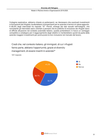 Diversity with Refugees
Master in Risorse Umane e Organizzazione 2019-2020
22
l’indagine esplorativa, abbiamo chiesto ai partecipanti, se ritenessero che eventuali investimenti
in formazione del rifugiato risulterebbero ricompensanti per le aziende in termini di valore aggiunto.
Il 68,9% degli intervistati ha risposto “Si”. Perciò, emerge dai dati raccolti nell’indagine, che
nonostante gli intervistati siano orientati a pensare che le politiche di inclusione dei rifugiati siano
di difficile attuazione nel contesto aziendale italiano, queste porterebbero in futuro un vantaggio
competitivo e strategico per il raggiungimento degli obiettivi e meriterebbero quindi da parte delle
aziende maggiori investimenti per promuovere la loro inclusione nel mercato del lavoro.
 