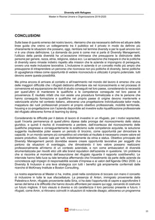 Diversity with Refugees
Master in Risorse Umane e Organizzazione 2019-2020
23
CONCLUSIONI
Sulla base di quanto emerso del nostro lavoro, riteniamo che sia necessario definire ed attuare delle
linee guida che creino un collegamento tra il pubblico ed il privato in modo da definire più
chiaramente le situazioni che possano, oggi, rientrare nel termine diversity e per le quali ancora non
vi è una chiara definizione. La domanda da porsi è come mai si parla di Diversity Management;
l’utilizzo della parola diversità ha un’accezione intrinseca che presuppone la distinzione delle
persone per genere, razza, etnia, religione, status ecc. La sensazione che traspare è che le politiche
di diversity siano rimaste indietro rispetto alla mission che le aziende si impongono di perseguire,
ovvero una reale inclusione lavorativa. L’inclusione in azienda è un concetto molto più ampio che
presuppone di intraprendere un percorso che riconosca non più politiche di diversity, bensì politiche
di uguaglianza intesa come opportunità di vedere riconosciuto e utilizzato il proprio potenziale. tutti
devono avere questa possibilità.
Ma prima ancora di arrivare al contatto e all’inserimento nel mondo del lavoro è emerso che una
delle maggiori difficoltà che i rifugiati debbono affrontare sta nel riconoscimento e nel processo di
conversione ed equiparazione dei titoli di studio conseguiti nel loro paese, considerando la necessità
per quest’ultimi di mantenere le qualifiche e le competenze conseguite nel loro paese di
provenienza. È risultato infatti che non esiste una procedura formalizzata e che le persone che
hanno conseguito formazione e qualifiche nel proprio paese di origine devono mantenerle e
valorizzarle anche nel contesto italiano, attraverso una progettazione individualizzata tailor made,
mappatura dei ruoli professionali prossimi al proprio obiettivo professionale, mobilità territoriale,
housing e co-progettazione con l’azienda disponibile ad investire sulla riqualificazione professionale
del rifugiato attraverso forme di learning by doing.
Considerando le difficoltà per il datore di lavoro di investire in un rifugiato, per i motivi sopracitati,
quali l’incerta permanenza di quest’ultimo dipesa dalla proroga del riconoscimento dello status
giuridico, e quindi il rischio di investimento a perdere, dall’incertezza del riconoscimento delle
qualifiche pregresse e conseguentemente lo scetticismo sulle competenze acquisite, la soluzione
suggerita risulterebbe poter essere un periodo di tirocinio, come opportunità per dimostrare le
capacità. In un mondo sempre più competitivo ed orientato al risultato è necessario creare valore ed
essere produttivo. Questo vale per tutti, indistintamente da etnia e status. Obiettivo principale del
Diversity Management perciò dovrebbe essere creare opportunità lavorative per soggetti che
partono da situazioni di svantaggio, che dimostrando il loro valore possano realizzarsi
professionalmente all’interno di un contesto aziendale, e non come ambasciatori di diversità
strumentalizzata per risvolti etici utili alla brand reputation dell’azienda in questione. Un problema
che si riscontra al momento dell’assunzione del rifugiato riguarda il rapporto costi/benefici. Le
interviste hanno fatto luce su tale tematica affermando che l’investimento da parte delle aziende da
concretezza agli impegni di responsabilità sociale d’impresa e ai valori dell’Agenda ONU 2030. La
Diversity & Inclusion è una leva strategica con tutti i benefici già ampiamente confermati dalle
ricerche di McKinsey Institute e Boston Consulting.
La nostra esperienza al Master ci ha, inoltre, posti nella condizione di toccare con mano il concetto
di inclusione in tutte le sue sfaccettature. La presenza di Anton, immigrato proveniente dalla
Palestina e Amin, rifugiato proveniente dalla Siria, ci ha dato l’opportunità di capire e approfondire il
senso del tema e le difficoltà che hanno dovuto affrontare per essere qui oggi, cercando di costruirsi
un futuro migliore. Il loro vissuto è diverso e ciò caratterizza il loro percorso presente e futuro. I
rifugiati, come Amin, si ritrovano coinvolti in situazioni di notevole disagio; attraverso un programma
 