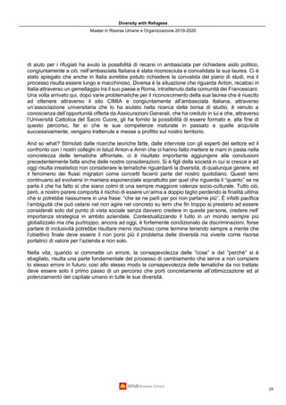 Diversity with Refugees
Master in Risorse Umane e Organizzazione 2019-2020
24
di aiuto per i rifugiati ha avuto la possibilità di recarsi in ambasciata per richiedere asilo politico,
congiuntamente a ciò, nell’ambasciata Italiana è stata riconosciuta e convalidata la sua laurea. Ci è
stato spiegato che anche in Italia avrebbe potuto richiedere la convalida del piano di studi, ma il
processo risulta essere lungo e macchinoso. Diversa è la situazione che riguarda Anton, recatosi in
Italia attraverso un gemellaggio tra il suo paese e Roma, intrattenuto dalla comunità dei Francescani.
Una volta arrivato qui, dopo varie problematiche per il riconoscimento della sua laurea che è riuscito
ad ottenere attraverso il sito CIMIA e congiuntamente all’ambasciata Italiana, attraverso
un’associazione universitaria che lo ha aiutato nella ricerca della borsa di studio, è venuto a
conoscenza dell’opportunità offerta da Assicurazioni Generali, che ha creduto in lui e che, attraverso
l’Università Cattolica del Sacro Cuore, gli ha fornito la possibilità di essere formato e, alla fine di
questo percorso, far sì che le sue competenze maturate in passato e quelle acquisite
successivamente, vengano trattenute e messe a profitto sul nostro territorio.
And so what? Stimolati dalle ricerche teoriche fatte, dalle interviste con gli esperti del settore ed il
confronto con i nostri colleghi in Istud Anton e Amin che ci hanno fatto mettere le mani in pasta nella
concretezza delle tematiche affrontate, ci è risultato importante aggiungere alle conclusioni
precedentemente fatte anche delle nostre considerazioni. Si è figli della società in cui si cresce e ad
oggi risulta irrealistico non considerare le tematiche riguardanti la diversità, di qualunque genere, ed
il fenomeno dei flussi migratori come concetti facenti parte del nostro quotidiano. Questi temi
continuano ad evolversi in maniera esponenziale soprattutto per quel che riguarda il “quanto” se ne
parla il che ha fatto sì che siano colmi di una sempre maggiore valenza socio-culturale. Tutto ciò,
però, a nostro parere comporta il rischio di essere un’arma a doppio taglio perdendo la finalità ultima
che si potrebbe riassumere in una frase: “che se ne parli per poi non parlarne più”. È infatti pacifica
l’ambiguità che può celarsi nel non agire nel concreto su temi che fin troppo si prestano ad essere
considerati solo dal punto di vista sociale senza davvero credere in queste persone, credere nell’
importanza strategica in ambito aziendale. Contestualizzando il tutto in un mondo sempre più
globalizzato ma che purtroppo, ancora ad oggi, è fortemente condizionato da discriminazioni, forse
parlare di inclusività potrebbe risultare meno rischioso come termine tenendo sempre a mente che
l’obiettivo finale deve essere il non porsi più il problema delle diversità ma viverle come risorse
portatrici di valore per l’azienda e non solo.
Nella vita, quando si commette un errore, la consapevolezza delle “cose” e del “perché” si è
sbagliato, risulta una parte fondamentale del processo di cambiamento che serve a non compiere
lo stesso errore in futuro; così allo stesso modo la consapevolezza delle tematiche da noi trattate
deve essere solo il primo passo di un percorso che porti concretamente all’ottimizzazione ed al
potenziamento del capitale umano in tutte le sue diversità.
 
