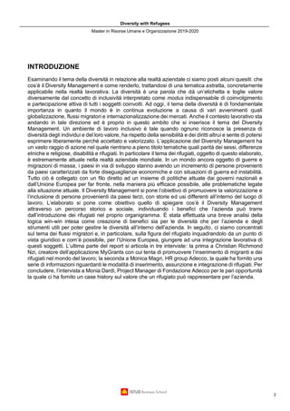 Diversity with Refugees
Master in Risorse Umane e Organizzazione 2019-2020
2
INTRODUZIONE
Esaminando il tema della diversità in relazione alla realtà aziendale ci siamo posti alcuni quesiti: che
cos’è il Diversity Management e come renderlo, trattandosi di una tematica astratta, concretamente
applicabile nella realtà lavorativa. La diversità è una parola che dà un’etichetta e toglie valore
diversamente dal concetto di inclusività interpretato come modus indispensabile di coinvolgimento
e partecipazione attiva di tutti i soggetti coinvolti. Ad oggi, il tema della diversità è di fondamentale
importanza in quanto il mondo è in continua evoluzione a causa di vari avvenimenti quali
globalizzazione, flussi migratori e internazionalizzazione dei mercati. Anche il contesto lavorativo sta
andando in tale direzione ed è proprio in questo ambito che si inserisce il tema del Diversity
Management. Un ambiente di lavoro inclusivo è tale quando ognuno riconosce la presenza di
diversità degli individui e del loro valore, ha rispetto della sensibilità e dei diritti altrui e sente di potersi
esprimere liberamente perché accettato e valorizzato. L’applicazione del Diversity Management ha
un vasto raggio di azione nel quale rientrano a pieno titolo tematiche quali parità dei sessi, differenze
etniche e religiose, disabilità e rifugiati. In particolare il tema dei rifugiati, oggetto di questo elaborato,
è estremamente attuale nella realtà aziendale mondiale. In un mondo ancora oggetto di guerre e
migrazioni di massa, i paesi in via di sviluppo stanno avendo un incremento di persone provenienti
da paesi caratterizzati da forte diseguaglianze economiche e con situazioni di guerra ed instabilità.
Tutto ciò è collegato con un filo diretto ad un insieme di politiche attuate dai governi nazionali e
dall’Unione Europea per far fronte, nella maniera più efficace possibile, alle problematiche legate
alla situazione attuale. Il Diversity Management si pone l’obiettivo di promuovere la valorizzazione e
l’inclusione di persone provenienti da paesi terzi, con storie ed usi differenti all’interno del luogo di
lavoro. L’elaborato si pone come obiettivo quello di spiegare cos’è il Diversity Management
attraverso un percorso storico e sociale, individuando i benefici che l’azienda può trarre
dall’introduzione dei rifugiati nel proprio organigramma. È stata effettuata una breve analisi della
logica win-win intesa come creazione di benefici sia per le diversità che per l’azienda e degli
strumenti utili per poter gestire le diversità all’interno dell’azienda. In seguito, ci siamo concentrati
sul tema dei flussi migratori e, in particolare, sulla figura del rifugiato inquadrandolo da un punto di
vista giuridico e com’è possibile, per l’Unione Europea, giungere ad una integrazione lavorativa di
questi soggetti. L’ultima parte del report si articola in tre interviste: la prima a Christian Richmond
Nzi, creatore dell’applicazione MyGrants con cui tenta di promuovere l’inserimento di migranti e dei
rifugiati nel mondo del lavoro; la seconda a Monica Magri, HR group Adecco, la quale ha fornito una
serie di informazioni riguardanti le modalità di inserimento, assunzione e integrazione di rifugiati. Per
concludere, l’intervista a Monia Dardi, Project Manager di Fondazione Adecco per le pari opportunità
la quale ci ha fornito un case history sul valore che un rifugiato può rappresentare per l’azienda.
 