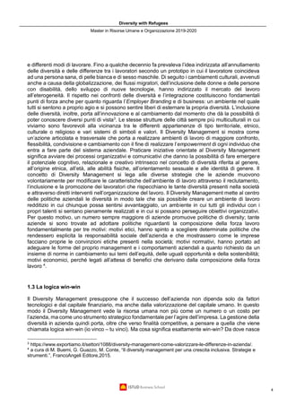 Diversity with Refugees
Master in Risorse Umane e Organizzazione 2019-2020
4
e differenti modi di lavorare. Fino a qualche decennio fa prevaleva l’idea indirizzata all’annullamento
delle diversità e delle differenze tra i lavoratori secondo un prototipo in cui il lavoratore coincideva
ad una persona sana, di pelle bianca e di sesso maschile. Di seguito i cambiamenti culturali, avvenuti
anche a causa della globalizzazione, dei flussi migratori, dell’inclusione delle donne e delle persone
con disabilità, dello sviluppo di nuove tecnologie, hanno indirizzato il mercato del lavoro
all’eterogeneità. Il rispetto nei confronti delle diversità e l’integrazione costituiscono fondamentali
punti di forza anche per quanto riguarda l’Employer Branding e di business: un ambiente nel quale
tutti si sentono a proprio agio e si possono sentire liberi di esternare la propria diversità. L’inclusione
delle diversità, inoltre, porta all’innovazione e al cambiamento dal momento che dà la possibilità di
poter conoscere diversi punti di vista3
. Le stesse strutture delle città sempre più multiculturali in cui
viviamo sono favorevoli alla vicinanza tra le differenti appartenenze di tipo territoriale, etnico,
culturale o religioso e vari sistemi di simboli e valori. Il Diversity Management si mostra come
un’azione articolata e trasversale che porta a realizzare ambienti di lavoro di maggiore confronto,
flessibilità, condivisione e cambiamento con il fine di realizzare l’empowerment di ogni individuo che
entra a fare parte del sistema aziendale. Praticare iniziative orientate al Diversity Management
significa avviare dei processi organizzativi e comunicativi che danno la possibilità di fare emergere
il potenziale cognitivo, relazionale e creativo intrinseco nel concetto di diversità riferita al genere,
all’origine etnica, all’età, alle abilità fisiche, all’orientamento sessuale e alle identità di genere. Il
concetto di Diversity Management si lega alle diverse strategie che le aziende muovono
volontariamente per modificare le caratteristiche dell’ambiente di lavoro attraverso il reclutamento,
l’inclusione e la promozione dei lavoratori che rispecchiano le tante diversità presenti nella società
e attraverso diretti interventi nell’organizzazione del lavoro. Il Diversity Management mette al centro
delle politiche aziendali le diversità in modo tale che sia possibile creare un ambiente di lavoro
redditizio in cui chiunque possa sentirsi avvantaggiato, un ambiente in cui tutti gli individui con i
propri talenti si sentano pienamente realizzati e in cui si possano perseguire obiettivi organizzativi.
Per questo motivo, un numero sempre maggiore di aziende promuove politiche di diversity; tante
aziende si sono trovate ad adottare politiche riguardanti la composizione della forza lavoro
fondamentalmente per tre motivi: motivi etici, hanno spinto a scegliere determinate politiche che
rendessero esplicita la responsabilità sociale dell’azienda e che mostrassero come le imprese
facciano proprie le convinzioni etiche presenti nella società; motivi normativi, hanno portato ad
adeguare le forme del proprio management e i comportamenti aziendali a quanto richiesto da un
insieme di norme in cambiamento sui temi dell’equità, delle uguali opportunità e della sostenibilità;
motivi economici, perché legati all’attesa di benefici che derivano dalla composizione della forza
lavoro 4
.
1.3 La logica win-win
Il Diversity Management presuppone che il successo dell’azienda non dipenda solo da fattori
tecnologici e dal capitale finanziario, ma anche dalla valorizzazione del capitale umano. In questo
modo il Diversity Management vede la risorsa umana non più come un numero o un costo per
l’azienda, ma come uno strumento strategico fondamentale per l’agire dell’impresa. La gestione della
diversità in azienda quindi porta, oltre che verso finalità competitive, a pensare a quella che viene
chiamata logica win-win (io vinco – tu vinci). Ma cosa significa esattamente win-win? Da dove nasce
3
https://www.exportiamo.it/settori/1088/diversity-management-come-valorizzare-le-differenze-in-azienda/.
4
a cura di M. Buemi, G. Guazzo, M. Conte, “Il diversity management per una crescita inclusiva. Strategie e
strumenti.”, FrancoAngeli Editore,2015.
 