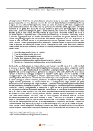 Diversity with Refugees
Master in Risorse Umane e Organizzazione 2019-2020
5
tale espressione? Il termine win-win indica una situazione in cui ci sono solo vincitori oppure una
qualsiasi cosa che non reca danno a nessuno dei coinvolti. Secondo l’economista Stephen Covey
la logica win-win, richiamando in particolar modo alla teoria dei giochi di John Nash, si applica non
solo nel contesto lavorativo ma anche nella vita quotidiana. Gli individui, infatti, ogni giorno si trovano
all’interno di un gioco dove ciascuno ha degli obiettivi da perseguire per raggiungere il proprio
benessere. L’interazione con gli altri, però, è come essere su una bilancia: se da una parte uno sale
dall’altra qualcun altro scende. Questo permette di raggiungere il massimo obiettivo ma non è la
soluzione migliore; il miglior risultato è far sì che la bilancia rimanga in equilibrio5
. Per Colley, invece,
si possono raggiungere molti più obiettivi se si impara a collaborare con gli altri mentre in caso di
conflitti bisogna raggiungere una soluzione che deve essere “la più equa per tutti”. In presenza di
conflitti di idee e di valori tra due o più persone siamo abituati a pensare che se uno vince l’altro
perde. Thomas Gordon, psicologo e scrittore americano, parlando proprio di logica win-win fa notare
come la gestione dei conflitti può portare non ad una logica win-lose, come detto prima, bensì ad
una soluzione efficace per tutti e due basandosi su rispetto, parità ed equilibrio. In particolare Gordon
delinea 6 fasi:
1) Identificazione e definizione del conflitto;
2) Emersione delle possibili soluzioni;
3) Valutazione delle soluzioni emerse;
4) Scelta della soluzione più conveniente;
5) Attuazione della decisione stabilendo ruoli, mansioni e tempi;
6) Revisione e rivalutazione della decisione anche cambiandola6
.
Sembra che questa logica sia la miglior soluzione per risolvere i conflitti ma, a dir la verità, non tutti
la pensano in questo modo. Molti vedono l’applicazione di questa logica come una partita a carte
scoperte dove si sa già, fin dall’inizio, di dover accettare un compromesso. Proprio per questo essere
disponibili ad essere cooperativi può generare una soluzione che sarà tutt’altro che cooperativa.
Pensare in termini di vantaggio competitivo è l’obiettivo della logica win-win cercando accordi
vantaggiosi per le parti, incoraggiare le relazioni e cercare insieme soluzioni per apportare maggiori
benefici per tutti. All’interno di un contesto aziendale la logica win-win prevede, oltre alla possibilità
di creare vantaggi in termini economici, anche una liberazione del potenziale e delle aspirazioni dei
singoli individui generando un coordinamento tra il perseguimento degli obiettivi da parte
dell’organizzazione e i bisogni dei singoli lavoratori. Quali sono i vantaggi che si possono riscontrare
nell’attuazione del Diversity Management? Il primo vantaggio va a favore del personale dell’azienda
che attua il Diversity Management e, in particolare, la logica win-win in quanto si registrano benefici
sia dal punto di vista dell’inserimento aziendale che in termini di risoluzione di tematiche sensibili.
Per quel che concerne il primo punto, vi è, infatti, la possibilità di ottenere avanzamenti di carriera
anche se si ricoprono posizioni poco qualificanti mentre il secondo riguarda la presenza di diversità
che, nello stesso contesto lavorativo, crea un valore aggiunto per tutte le persone coinvolte.
Attraverso semplicemente delle cene aziendali o eventi, i lavoratori si incontrano, si conoscono
meglio e danno vita a relazioni interpersonali sia dentro che fuori l’azienda. Anche gli stakeholders,
persone che hanno interesse affinché l’azienda possa essere competitiva, favoriscono l’interazione
con le diversità. Altro vantaggio riguarda la possibilità di veder riconosciute le proprie abilità ed i
propri meriti e, quindi, opportunità di sviluppo professionale. Molto più significativi sono i benefici che
ne trae l’azienda stessa dalla presenza di diversità al proprio interno il quale, attraverso un alto grado
5
https://www.a1life.it/2014/07/pensare-win-win/.
6
https://www.niederdorfitalia.info/gestione-dei-conflitti-2/.
 