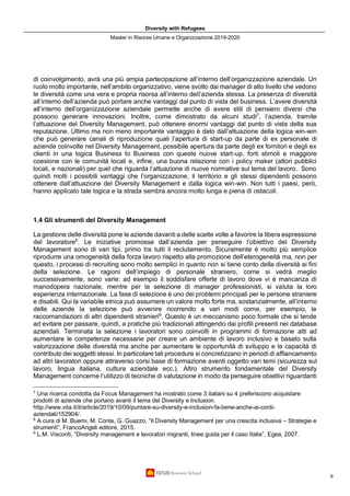 Diversity with Refugees
Master in Risorse Umane e Organizzazione 2019-2020
6
di coinvolgimento, avrà una più ampia partecipazione all’interno dell’organizzazione aziendale. Un
ruolo molto importante, nell’ambito organizzativo, viene svolto dai manager di alto livello che vedono
le diversità come una vera e propria risorsa all’interno dell’azienda stessa. La presenza di diversità
all’interno dell’azienda può portare anche vantaggi dal punto di vista del business. L’avere diversità
all’interno dell’organizzazione aziendale permette anche di avere stili di pensiero diversi che
possono generare innovazioni. Inoltre, come dimostrato da alcuni studi7
, l’azienda, tramite
l’attuazione del Diversity Management, può ottenere enormi vantaggi dal punto di vista della sua
reputazione. Ultimo ma non meno importante vantaggio è dato dall’attuazione della logica win-win
che può generare canali di riproduzione quali l’apertura di start-up da parte di ex personale di
aziende coinvolte nel Diversity Management, possibile apertura da parte degli ex fornitori e degli ex
clienti in una logica Business to Business con queste nuove start-up, forti stimoli e maggiore
coesione con le comunità locali e, infine, una buona relazione con i policy maker (attori pubblici
locali, e nazionali) per quel che riguarda l’attuazione di nuove normative sul tema del lavoro. Sono
quindi molti i possibili vantaggi che l’organizzazione, il territorio e gli stessi dipendenti possono
ottenere dall’attuazione del Diversity Management e dalla logica win-win. Non tutti i paesi, però,
hanno applicato tale logica e la strada sembra ancora molto lunga e piena di ostacoli.
1.4 Gli strumenti del Diversity Management
La gestione delle diversità pone le aziende davanti a delle scelte volte a favorire la libera espressione
del lavoratore8
. Le iniziative promosse dall’azienda per perseguire l’obiettivo del Diversity
Management sono di vari tipi, primo tra tutti il reclutamento. Sicuramente è molto più semplice
riprodurre una omogeneità della forza lavoro rispetto alla promozione dell’eterogeneità ma, non per
questo, i processi di recruiting sono molto semplici in quanto non si tiene conto della diversità ai fini
della selezione. Le ragioni dell’impiego di personale straniero, come si vedrà meglio
successivamente, sono varie: ad esempio il soddisfare offerte di lavoro dove vi è mancanza di
manodopera nazionale, mentre per la selezione di manager professionisti, si valuta la loro
esperienza internazionale. La fase di selezione è uno dei problemi principali per le persone straniere
e disabili. Qui la variabile etnica può assumere un valore molto forte ma, sostanzialmente, all’interno
delle aziende la selezione può avvenire ricorrendo a vari modi come, per esempio, le
raccomandazioni di altri dipendenti stranieri9
. Questo è un meccanismo poco formale che si tende
ad evitare per passare, quindi, a pratiche più tradizionali attingendo dai profili presenti nei database
aziendali. Terminata la selezione i lavoratori sono coinvolti in programmi di formazione atti ad
aumentare le competenze necessarie per creare un ambiente di lavoro inclusivo e basato sulla
valorizzazione delle diversità ma anche per aumentare le opportunità di sviluppo e le capacità di
contributo dei soggetti stessi. In particolare tali procedure si concretizzano in periodi di affiancamento
ad altri lavoratori oppure attraverso corsi base di formazione aventi oggetto vari temi (sicurezza sul
lavoro, lingua italiana, cultura aziendale ecc.). Altro strumento fondamentale del Diversity
Management concerne l’utilizzo di tecniche di valutazione in modo da perseguire obiettivi riguardanti
7
Una ricerca condotta da Focus Management ha mostrato come 3 italiani su 4 preferiscono acquistare
prodotti di aziende che portano avanti il tema del Diversity e Inclusion.
http://www.vita.it/it/article/2019/10/09/puntare-su-diversity-e-inclusion-fa-bene-anche-ai-conti-
aziendali/152904/.
8
A cura di M. Buemi, M. Conte, G. Guazzo, “Il Diversity Management per una crescita inclusiva – Strategie e
strumenti”, FrancoAngeli editore, 2015.
9
L.M. Visconti, “Diversity management e lavoratori migranti, linee guida per il caso Italia”, Egea, 2007.
 