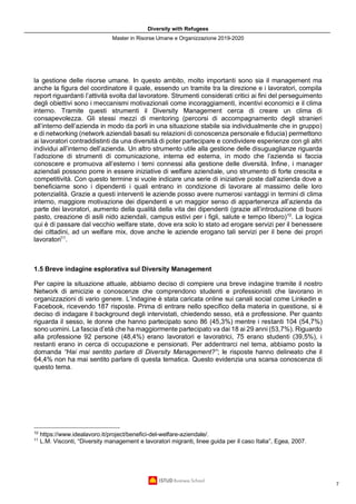 Diversity with Refugees
Master in Risorse Umane e Organizzazione 2019-2020
7
la gestione delle risorse umane. In questo ambito, molto importanti sono sia il management ma
anche la figura del coordinatore il quale, essendo un tramite tra la direzione e i lavoratori, compila
report riguardanti l’attività svolta dal lavoratore. Strumenti considerati critici ai fini del perseguimento
degli obiettivi sono i meccanismi motivazionali come incoraggiamenti, incentivi economici e il clima
interno. Tramite questi strumenti il Diversity Management cerca di creare un clima di
consapevolezza. Gli stessi mezzi di mentoring (percorsi di accompagnamento degli stranieri
all’interno dell’azienda in modo da porli in una situazione stabile sia individualmente che in gruppo)
e di networking (network aziendali basati su relazioni di conoscenza personale e fiducia) permettono
ai lavoratori contraddistinti da una diversità di poter partecipare e condividere esperienze con gli altri
individui all’interno dell’azienda. Un altro strumento utile alla gestione delle disuguaglianze riguarda
l’adozione di strumenti di comunicazione, interna ed esterna, in modo che l’azienda si faccia
conoscere e promuova all’esterno i temi connessi alla gestione delle diversità. Infine, i manager
aziendali possono porre in essere iniziative di welfare aziendale, uno strumento di forte crescita e
competitività. Con questo termine si vuole indicare una serie di iniziative poste dall’azienda dove a
beneficiarne sono i dipendenti i quali entrano in condizione di lavorare al massimo delle loro
potenzialità. Grazie a questi interventi le aziende posso avere numerosi vantaggi in termini di clima
interno, maggiore motivazione dei dipendenti e un maggior senso di appartenenza all’azienda da
parte dei lavoratori, aumento della qualità della vita dei dipendenti (grazie all’introduzione di buoni
pasto, creazione di asili nido aziendali, campus estivi per i figli, salute e tempo libero)10
. La logica
qui è di passare dal vecchio welfare state, dove era solo lo stato ad erogare servizi per il benessere
dei cittadini, ad un welfare mix, dove anche le aziende erogano tali servizi per il bene dei propri
lavoratori11
.
1.5 Breve indagine esplorativa sul Diversity Management
Per capire la situazione attuale, abbiamo deciso di compiere una breve indagine tramite il nostro
Network di amicizie e conoscenze che comprendono studenti e professionisti che lavorano in
organizzazioni di vario genere. L’indagine è stata caricata online sui canali social come Linkedin e
Facebook, ricevendo 187 risposte. Prima di entrare nello specifico della materia in questione, si è
deciso di indagare il background degli intervistati, chiedendo sesso, età e professione. Per quanto
riguarda il sesso, le donne che hanno partecipato sono 86 (45,3%) mentre i restanti 104 (54,7%)
sono uomini. La fascia d’età che ha maggiormente partecipato va dai 18 ai 29 anni (53,7%). Riguardo
alla professione 92 persone (48,4%) erano lavoratori e lavoratrici, 75 erano studenti (39,5%), i
restanti erano in cerca di occupazione e pensionati. Per addentrarci nel tema, abbiamo posto la
domanda “Hai mai sentito parlare di Diversity Management?”; le risposte hanno delineato che il
64,4% non ha mai sentito parlare di questa tematica. Questo evidenzia una scarsa conoscenza di
questo tema.
10
https://www.idealavoro.it/project/benefici-del-welfare-aziendale/.
11
L.M. Visconti, “Diversity management e lavoratori migranti, linee guida per il caso Italia”, Egea, 2007.
 
