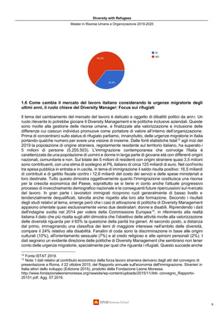 Diversity with Refugees
Master in Risorse Umane e Organizzazione 2019-2020
8
1.6 Come cambia il mercato del lavoro italiano considerando le urgenze migratorie degli
ultimi anni, il ruolo chiave del Diversity Manager: Focus sui rifugiati
Il tema del cambiamento del mercato del lavoro è delicato e oggetto di dibattiti politici da anni. Un
ruolo rilevante lo potrebbe giocare Il Diversity Management e le politiche inclusive aziendali. Queste
sono rivolte alla gestione delle risorse umane, e finalizzate alla valorizzazione e inclusione delle
differenze cui ciascun individuo promuove come portatore di valore all’interno dell’organizzazione.
Prima di concentrarci sullo status di rifugiato parliamo, innanzitutto, delle urgenze migratorie in Italia
portando qualche numero per avere una visione di insieme. Dalle fonti statistiche Istat12
agli inizi del
2019 la popolazione di origine straniera, regolarmente residente sul territorio italiano, ha superato i
5 milioni di persone (5.255.503). L'immigrazione contemporanea che coinvolge l'Italia è
caratterizzata da una popolazione di uomini e donne in larga parte di giovane età con differenti origini
nazionali, comunitarie e non. Sul totale dei 5 milioni di residenti con origini straniere quasi 3,5 milioni
sono contribuenti, con una stima di sostegno al PIL italiano di circa 125 miliardi di euro. Nel confronto
tra spesa pubblica in entrata e in uscita, in tema di immigrazione il saldo risulta positivo: 16,5 miliardi
di contributi e di gettito fiscale contro i 12,6 miliardi del costo dei servizi e delle spese ministeriali a
loro destinate. Tutto questo dimostra oggettivamente quanto l'immigrazione costituisca una risorsa
per la crescita economica del Paese, soprattutto se si tiene in conto anche l'attuale progressivo
processo di invecchiamento demografico nazionale e le conseguenti future ripercussioni sul mercato
del lavoro. In gran parte i lavoratori immigrati ricoprono ruoli generalmente di basso livello e
tendenzialmente dequalificati, talvolta anche rispetto alla loro alta formazione. Secondo i risultati
degli studi relativi al tema, emerge però che i casi di attivazione di politiche di Diversity Management
appaiono orientate quasi esclusivamente verso due destinatari: donne e disabili. Riprendendo i dati
dell'indagine svolta nel 2014 per volere della Commissione Europea13
, in riferimento alla realtà
italiana il dato che più risalta sugli altri dimostra che l'obiettivo delle attività rivolte alla valorizzazione
delle diversità riguarda per il 65% la questione della parità tra generi. Al secondo posto, a distanza
dal primo, immaginando una classifica dei temi di maggiore interesse nell'ambito delle diversità,
compare il 24% relativo alla disabilità. Fanalini di coda sono la discriminazione in base alle origini
culturali (10%), all'orientamento sessuale (7%) e al credo religioso e alle opinioni personali (2%). I
dati segnano un evidente direzione delle politiche di Diversity Management che sembrano non tener
conto delle urgenze migratorie, specialmente per quel che riguarda i rifugiati. Questo succede anche
12
Fonte ISTAT 2019.
13
Note: I dati relativi al contributo economico della forza lavoro straniera derivano dagli atti del convegno di
presentazione a Roma, il 22 ottobre 2015, del Rapporto annuale sull'economia dell'immigrazione. Stranieri in
Italia attori dello sviluppo (Edizione 2015), prodotto della Fondazione Leone Moressa.
http://www.fondazioneleonemoressa.org/newsite/wp-content/uploads/2015/11/Atti- convegno_Rapporto-
20151.pdf. Agg. 07.2016.
 