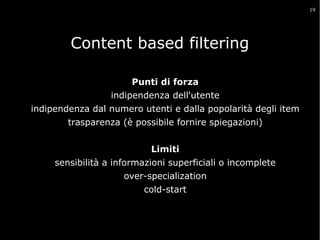 19

Content based filtering
Suggerisce item apprezzati da altri utenti che hanno
preferenze simili
Punti di forza
indipendenza dell'utente
indipendenza dal numero utenti e dalla popolarità degli item
trasparenza (è possibile fornire spiegazioni)
Limiti
sensibilità a informazioni superficiali o incomplete
over-specialization
cold-start

 
