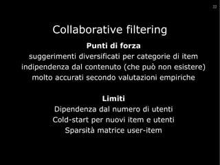 22

Collaborative filtering
Suggerisce item apprezzati da altri forza che hanno
Punti di utenti
preferenze simili

suggerimenti diversificati per categorie di item
indipendenza dal contenuto (che può non esistere)
molto accurati secondo valutazioni empiriche
Limiti
Dipendenza dal numero di utenti
Cold-start per nuovi item e utenti
Sparsità matrice user-item

 