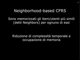 23

Neighborhood-based CFRS
Sono memorizzati gli item/utenti più simili
(detti Neighbors) per ognuno di essi

Riduzione di complessità temporale e
occupazione di memoria

 