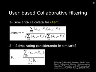 24

User-based Collaborative filtering
1- Similarità calcolata fra utenti

2 – Stima rating considerando le similarità

B. Sarwar, G. Karypis, J. Konstan, J. Riedl , “ItemBased Collaborative Filtering Recommendation
Algorithms”, Proceedings of the 10th international
conference on World Wide Web, pp. 285-295, 2001.

 