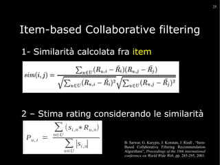 25

Item-based Collaborative filtering
1- Similarità calcolata fra item

2 – Stima rating considerando le similarità

B. Sarwar, G. Karypis, J. Konstan, J. Riedl , “ItemBased Collaborative Filtering Recommendation
Algorithms”, Proceedings of the 10th international
conference on World Wide Web, pp. 285-295, 2001.

 
