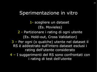 29

Sperimentazione in vitro
1- scegliere un dataset
(Es. Movieles)
2 - Partizionare i rating di ogni utente
(Es. Hold-out, Cross Validation)
3 – Per ogni (o qualche) utente nel dataset il
RS è addestrato sull'intero dataset esclusi i
rating dell'utente considerato
4 – I suggerimenti del RS sono confrontati con
i rating di test dell'utente

 