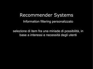 Recommender Systems
Information filtering personalizzato
selezione di item fra una miriade di possibilità, in
base a interessi e necessità degli utenti

 