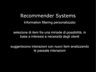 Recommender Systems
Information filtering personalizzato
selezione di item fra una miriade di possibilità, in
base a interessi e necessità degli utenti
suggeriscono interazioni con nuovi item analizzando
le passate interazioni

 