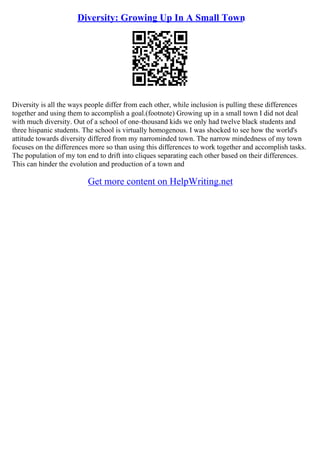Diversity: Growing Up In A Small Town
Diversity is all the ways people differ from each other, while inclusion is pulling these differences
together and using them to accomplish a goal.(footnote) Growing up in a small town I did not deal
with much diversity. Out of a school of one–thousand kids we only had twelve black students and
three hispanic students. The school is virtually homogenous. I was shocked to see how the world's
attitude towards diversity differed from my narrominded town. The narrow mindedness of my town
focuses on the differences more so than using this differences to work together and accomplish tasks.
The population of my ton end to drift into cliques separating each other based on their differences.
This can hinder the evolution and production of a town and
Get more content on HelpWriting.net
 