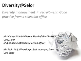[email_address] Diversity management  in recruitment: Good practice from a selection office Mr Vincent Van Malderen, Head of the Diversity  Unit, Selor  (Public administration selection office) Ms Silvia Akif, Diversity project manager, Diversity Unit Selor 