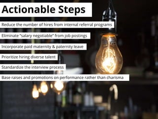Actionable Steps
Standardize the interview process
Eliminate “salary negotiable” from job postings
Incorporate paid maternity & paternity leave
Base raises and promotions on performance rather than charisma
Reduce the number of hires from internal referral programs
Prioritize hiring diverse talent
 