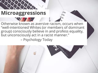 Microaggressions
Otherwise known as aversive racism, occurs when
“well-intentioned Whites (or members of dominant
group) consciously believe in and profess equality,
but unconsciously act in a racist manner.”
– Psychology Today
 