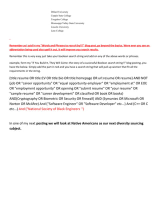 Dillard University
Coppin State College
Tougaloo College
Mississippi Valley State University
Lincoln University
Lane College
Remember as I said in my "Words and Phrases to recruit by!!!" blog post, go beyond the basics. Were ever you see an
abbreviation being used also spell it out, it will improve you search results.
Remember this is very easy just take your boolean search string and add on any of the above words or phrases.
example, form my "If You Build It, They Will Come: the story of a successful Boolean search string!!" blog posting, you
have the below. Simply add the part in red and you have a search string that will pull up women that fit all the
requirements in the string.
(title:resume OR title:CV OR title:bio OR title:homepage OR url:resume OR resume) AND NOT
(job OR "career opportunity" OR "equal opportunity employer" OR "employment at" OR EOE
OR "employment opportunity" OR opening OR "submit resume" OR "your resume" OR
"sample resume" OR "career development" OR classified OR book OR books)
AND(Cryptography OR Biometric OR Security OR firewall) AND (Symantec OR Microsoft OR
Norton OR McAfee) And ("Software Engineer" OR "Software Developer" etc...) And (C++ OR C
etc...) And ("National Society of Black Engineers ")
In one of my next posting we will look at Native Americans as our next diversity sourcing
subject.
 