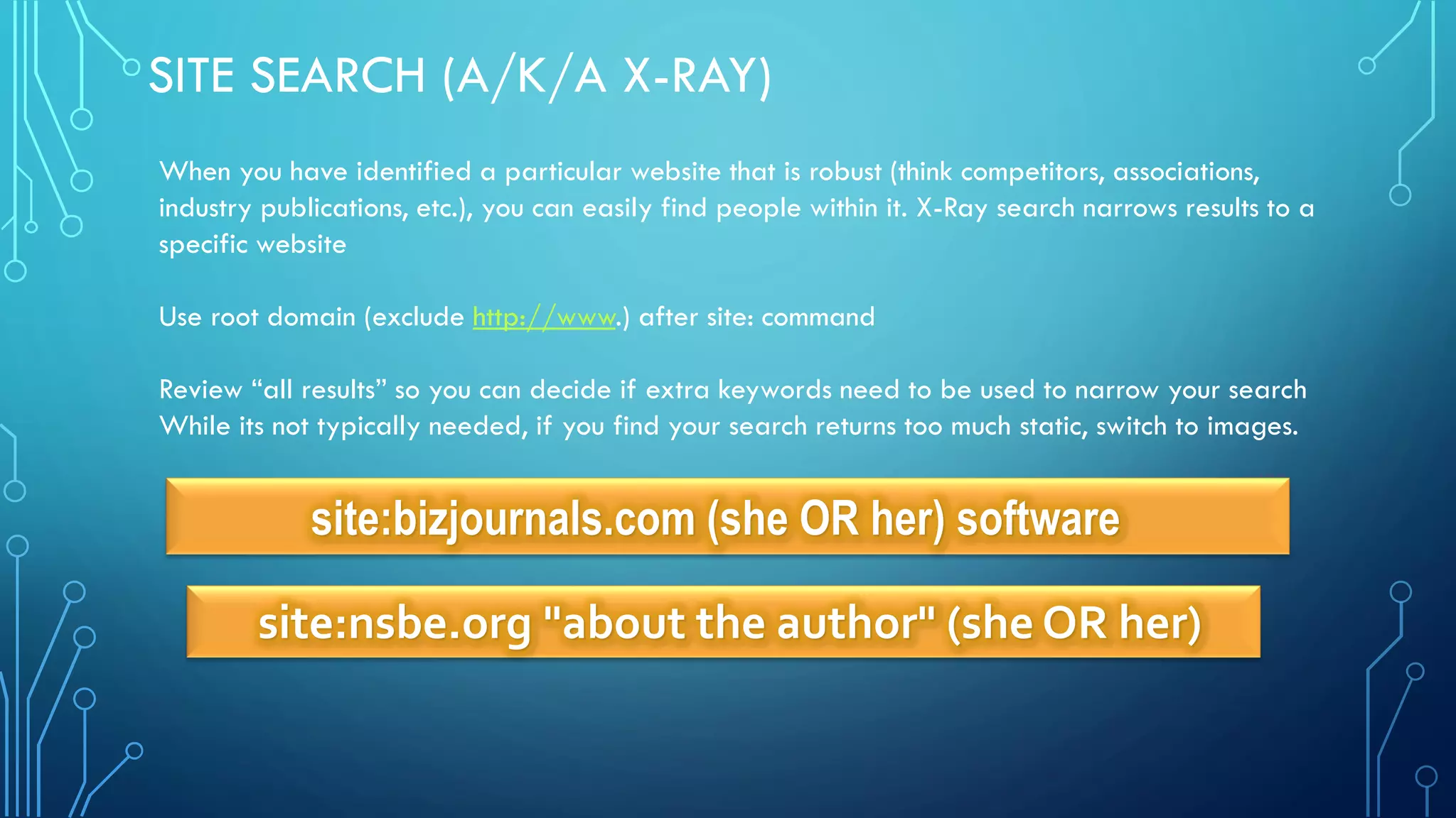 site:bizjournals.com (she OR her) software
site:nsbe.org "about the author" (she OR her)
SITE SEARCH (A/K/A X-RAY)
When you have identified a particular website that is robust (think competitors, associations,
industry publications, etc.), you can easily find people within it. X-Ray search narrows results to a
specific website
Use root domain (exclude http://www.) after site: command
Review “all results” so you can decide if extra keywords need to be used to narrow your search
While its not typically needed, if you find your search returns too much static, switch to images.
 