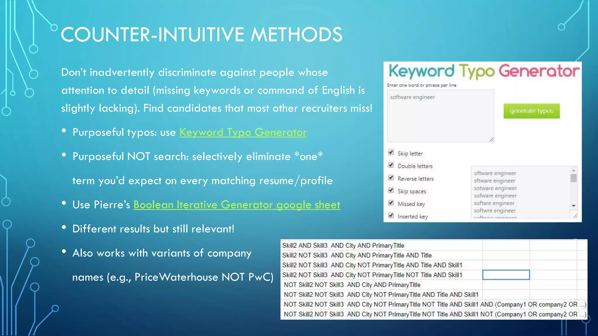 COUNTER-INTUITIVE METHODS
Don’t inadvertently discriminate against people whose
attention to detail (missing keywords or command of English is
slightly lacking). Find candidates that most other recruiters miss!
• Purposeful typos: use Keyword Typo Generator
• Purposeful NOT search: selectively eliminate *one*
term you’d expect on every matching resume/profile
• Use Pierre’s Boolean Iterative Generator google sheet
• Different results but still relevant!
• Also works with variants of company
names (e.g., PriceWaterhouse NOT PwC)
 