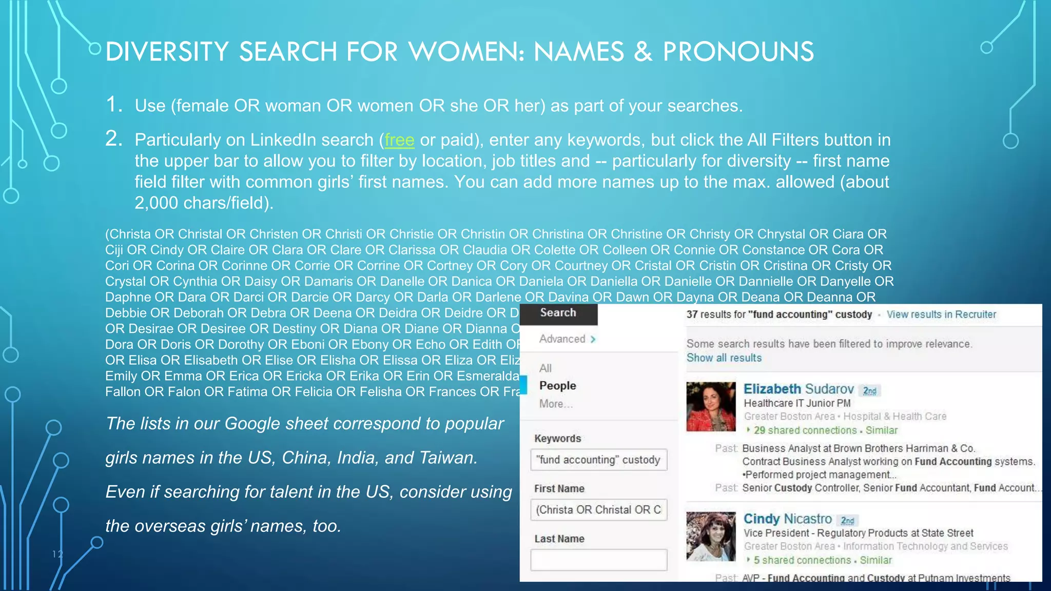 12
DIVERSITY SEARCH FOR WOMEN: NAMES & PRONOUNS
1. Use (female OR woman OR women OR she OR her) as part of your searches.
2. Particularly on LinkedIn search (free or paid), enter any keywords, but click the All Filters button in
the upper bar to allow you to filter by location, job titles and -- particularly for diversity -- first name
field filter with common girls’ first names. You can add more names up to the max. allowed (about
2,000 chars/field).
(Christa OR Christal OR Christen OR Christi OR Christie OR Christin OR Christina OR Christine OR Christy OR Chrystal OR Ciara OR
Ciji OR Cindy OR Claire OR Clara OR Clare OR Clarissa OR Claudia OR Colette OR Colleen OR Connie OR Constance OR Cora OR
Cori OR Corina OR Corinne OR Corrie OR Corrine OR Cortney OR Cory OR Courtney OR Cristal OR Cristin OR Cristina OR Cristy OR
Crystal OR Cynthia OR Daisy OR Damaris OR Danelle OR Danica OR Daniela OR Daniella OR Danielle OR Dannielle OR Danyelle OR
Daphne OR Dara OR Darci OR Darcie OR Darcy OR Darla OR Darlene OR Davina OR Dawn OR Dayna OR Deana OR Deanna OR
Debbie OR Deborah OR Debra OR Deena OR Deidra OR Deidre OR Deirdre OR Delia OR Delilah OR Demetria OR Dena OR Denise
OR Desirae OR Desiree OR Destiny OR Diana OR Diane OR Dianna OR Dianne OR Dina OR Dolores OR Dominique OR Donna OR
Dora OR Doris OR Dorothy OR Eboni OR Ebony OR Echo OR Edith OR Edna OR Eileen OR Elaina OR Elaine OR Eleanor OR Elena
OR Elisa OR Elisabeth OR Elise OR Elisha OR Elissa OR Eliza OR Elizabeth OR Ellen OR Elsa OR Elyse OR Emilee OR Emilie OR
Emily OR Emma OR Erica OR Ericka OR Erika OR Erin OR Esmeralda OR Esther OR Eugenia OR Eva OR Eve OR Evelyn OR Faith OR
Fallon OR Falon OR Fatima OR Felicia OR Felisha OR Frances OR Francesca OR Francine)
The lists in our Google sheet correspond to popular
girls names in the US, China, India, and Taiwan.
Even if searching for talent in the US, consider using
the overseas girls’ names, too.
 