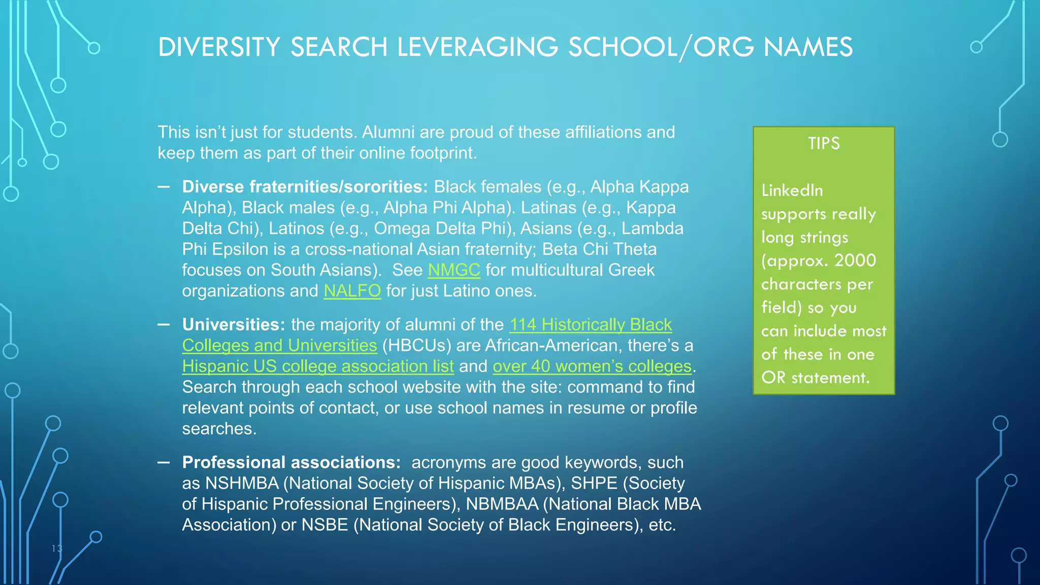 13
DIVERSITY SEARCH LEVERAGING SCHOOL/ORG NAMES
This isn’t just for students. Alumni are proud of these affiliations and
keep them as part of their online footprint.
– Diverse fraternities/sororities: Black females (e.g., Alpha Kappa
Alpha), Black males (e.g., Alpha Phi Alpha). Latinas (e.g., Kappa
Delta Chi), Latinos (e.g., Omega Delta Phi), Asians (e.g., Lambda
Phi Epsilon is a cross-national Asian fraternity; Beta Chi Theta
focuses on South Asians). See NMGC for multicultural Greek
organizations and NALFO for just Latino ones.
– Universities: the majority of alumni of the 114 Historically Black
Colleges and Universities (HBCUs) are African-American, there’s a
Hispanic US college association list and over 40 women’s colleges.
Search through each school website with the site: command to find
relevant points of contact, or use school names in resume or profile
searches.
– Professional associations: acronyms are good keywords, such
as NSHMBA (National Society of Hispanic MBAs), SHPE (Society
of Hispanic Professional Engineers), NBMBAA (National Black MBA
Association) or NSBE (National Society of Black Engineers), etc.
TIPS
LinkedIn
supports really
long strings
(approx. 2000
characters per
field) so you
can include most
of these in one
OR statement.
 